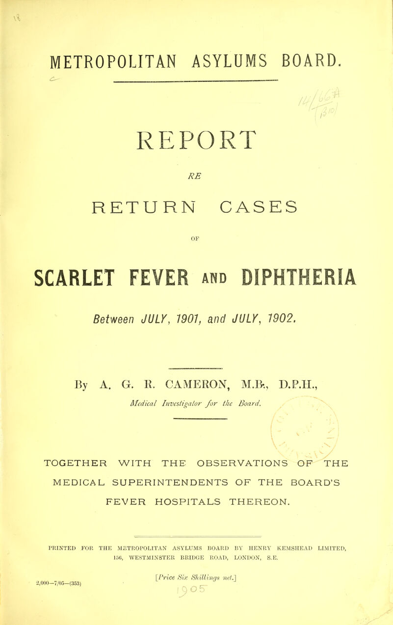 METROPOLITAN ASYLUMS BOARD. REPORT RE RETURN CASES OF SCARLET FEVER and DIPHTHERIA Between JULY, 1901 and JULY, 1902. By A. G. 11. CAMERON, M.B% D.P.H., Medical Investigator for the Board. TOGETHER WITH THE OBSERVATIONS OF THE MEDICAL SUPERINTENDENTS OF THE BOARD’S FEVER HOSPITALS THEREON. PRINTED FOR THE METROPOLITAN ASYLUMS BOARD BY HENRY KEMSHEAD LIMITED, 156, WESTMINSTER BRIDGE ROAD, LONDON, S.E. [Price Six Shillings net.] 2,000—7/05-(353)