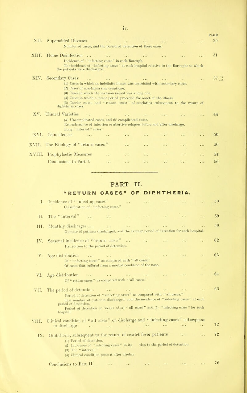 XII. Superadded Diseases Number of cases, and the period of detention of these cases. XIII. Home Disinfection ... Incidence of “ infecting cases” in each Borough. The incidence of “ infecting cases ” at each hospital relative to the Boroughs to which the patients were discharged. XIV. Secondary Cases (1) Cases in which an indefinite illness was associated with secondary cases. (2) Cases of scarlatina sine eruptione. (3) Cases in which the invasion neriod was a long one. (4) Cases in which a latent period preceded the onset of the illness. (5) Carrier cases, and “return cases” of scarlatina subsequent to the return of diphtheria cases. XV. Clinical Varieties (a) Uncomplicated cases, and (1)' complicated cases. Recrudescence of infection or abortive relapses before and after discharge. Long “ interval ” cases. XVI. Coincidences XVII. The Etiology of “ return cases ” XVIII. Prophylactic Measures Conclusions to Part I. PART II. “RETURN CASES” OF DIPHTHERIA. I. Incidence of “infecting cases” Classification of “infecting cases.” II. The “interval” III. Monthly discharges ... Number of patients discharged, and the average period of detention for each hospital. IV. Seasonal incidence of “return cases” Its relation to the period of detention. V. Age distribution Of “ infecting cases ” as compared with “ all cases.” Of cases that suffered from a morbid condition of the nose. VI. Ase distribution O Of “ return cases ” as compared with “ all cases.” VII. The period of detention. Period of detention of “ infecting cases” as compared with “all cases.” The number of patients discharged and the incidence of “ infecting cases ” at each period of detention. Period of detention in weeks of (a) “all cases” and (6) “infecting cases” for each hospital. VIII. Clinical condition of “all cases” on discharge and “infecting cases” subsequent to discharge IX. Diphtheria, subsequent to the return of scarlet fever patients (1) Period of detention. (2) Incidence of “infecting cases” in its tion to the period of detention. (3) The “interval.” (4) Clinical condition present after dischar PAGE 29 31 44 50 50 54 5G 59 59 59 G2 63 64 65 72 72 Conclusions to Part II. 76