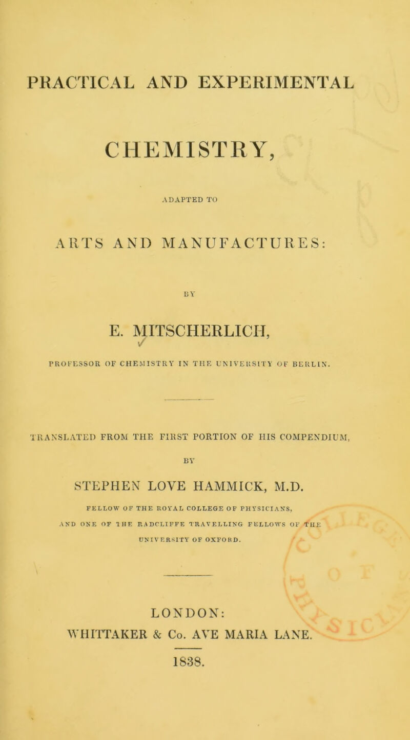 PRACTICAL AND EXPERIMENTAL CHEMISTRY, ADAPTED TO ARTS AND MANUFACTURES: BY E. MITSCHERLICH, / PROFESSOR OF CHEMISTRY IN THE UNIVERSITY OF BERLIN. TRANSLATED FROM THE FIRST PORTION OF HIS COMPENDIUM, BY STEPHEN LOVE HAMMICK, M.D. FELLOW OF THE ROYAL COLLEGE OF PHYSICIANS, AND ONE OF HIE RADCLIFFE TRAVELLING FELLOWS OF THE UNIVERSITY OF OXFORD. LONDON: WHITTAKER & Co. AVE MARIA LANE. 1S38.