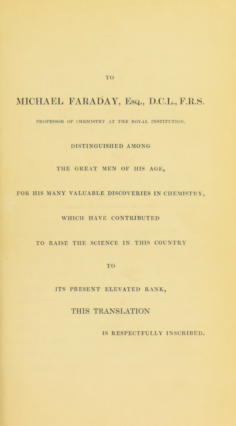 TO MICHAEL FARADAY, Esq., D.C.L., F.R.S. PROFESSOR OF CHEMISTRY AT THE ROYAL INSTITUTION, DISTINGUISHED AMONG THE GREAT MEN OF HIS AGE, FOR HIS MANY VALUABLE DISCOVERIES IN CHEMISTRY, WHICH HAVE CONTRIBUTED TO RAISE THE SCIENCE IN THIS COUNTRY TO ITS PRESENT ELEVATED RANK, THIS TRANSLATION IS RESPECTFULLY INSCRIBED