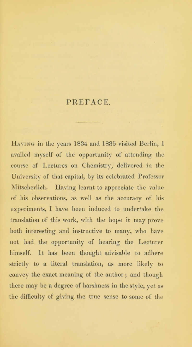 PREFACE. Having in tlie years 1834 and 1835 visited Berlin, 1 availed myself of the opportunity of attending the course of Lectures on Chemistry, delivered in the University of that capital, by its celebrated Professor Mitscherlich. Having learnt to appreciate the value of his observations, as well as the accuracy of his experiments, I have been induced to undertake the translation of this work, with the hope it may prove both interesting and instructive to many, who have not had the opportunity of hearing the Lecturer himself. It has been thought advisable to adhere strictly to a literal translation, as more likely to convey the exact meaning of the author; and though there may be a degree of harshness in the style, yet as the difficulty of giving the true sense to some of the