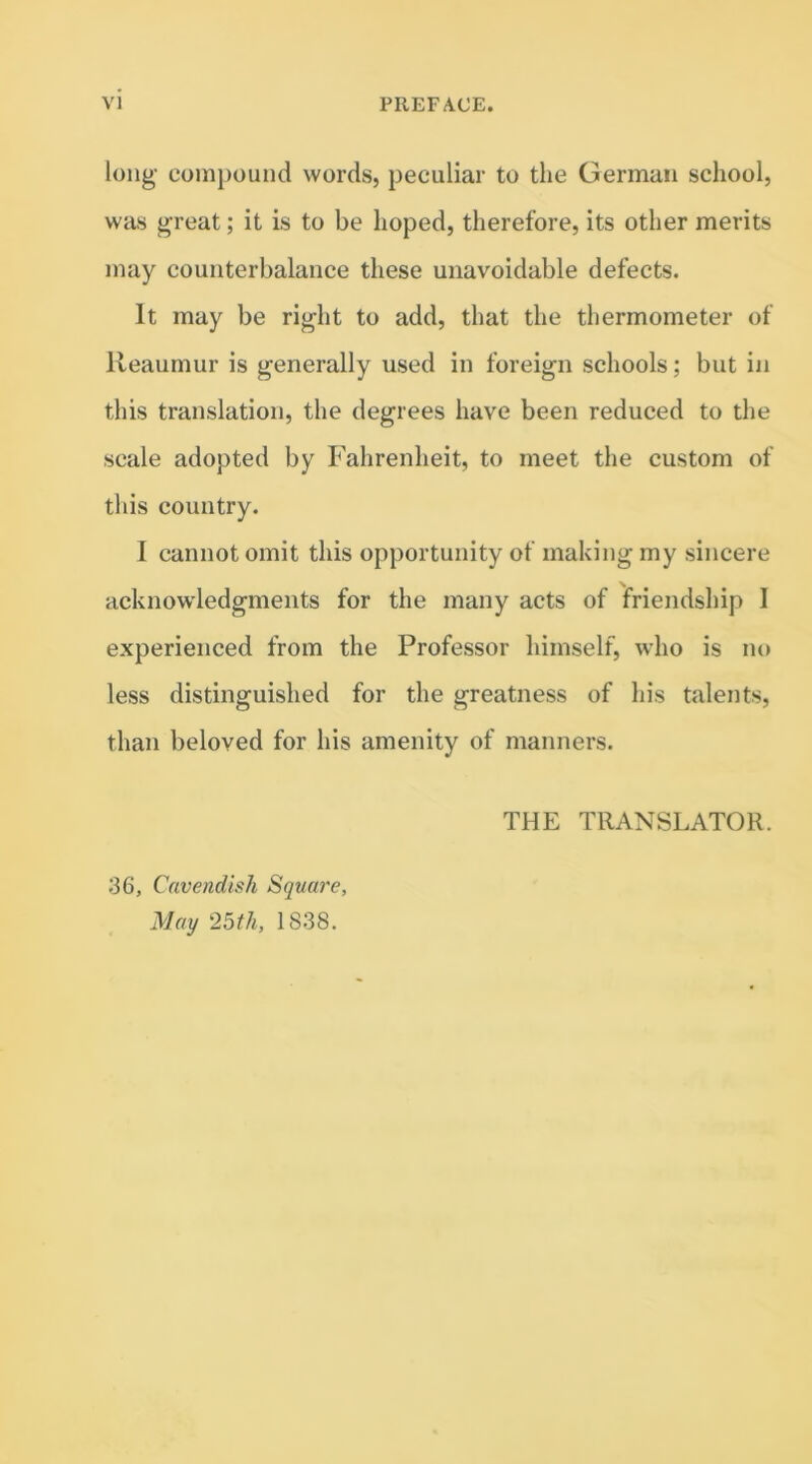 long compound words, peculiar to the German school, was great; it is to be hoped, therefore, its other merits may counterbalance these unavoidable defects. It may be right to add, that the thermometer of Reaumur is generally used in foreign schools; but in this translation, the degrees have been reduced to the scale adopted by Fahrenheit, to meet the custom of this country. I cannot omit this opportunity of making my sincere acknowledgments for the many acts of friendship I experienced from the Professor himself, who is no less distinguished for the greatness of his talents, than beloved for his amenity of manners. THE TRANSLATOR. 36, Cavendish Square, May 25th, 1838.