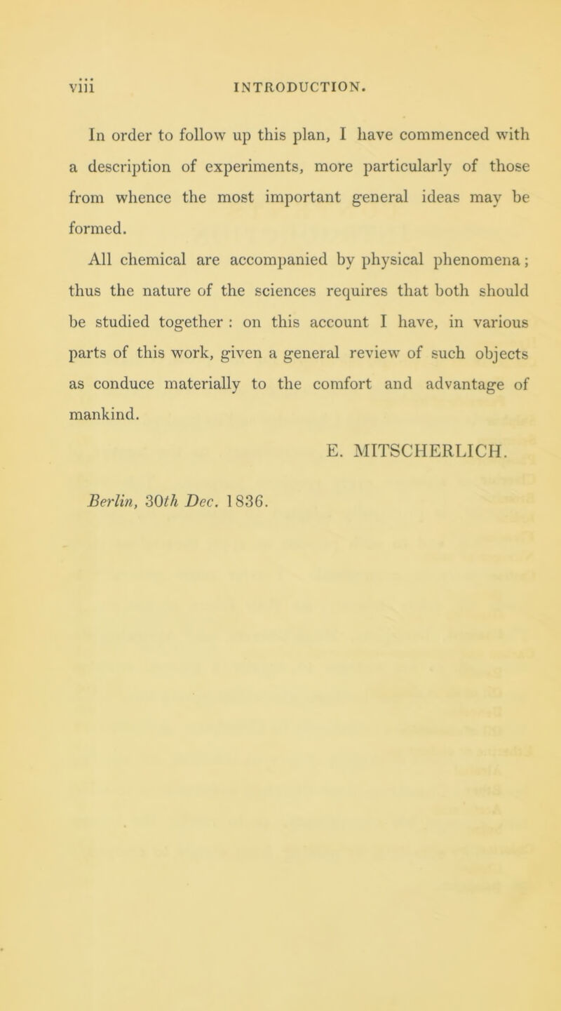 In order to follow up this plan, I have commenced with a description of experiments, more particularly of those from whence the most important general ideas may be formed. All chemical are accompanied by physical phenomena; thus the nature of the sciences requires that both should be studied together : on this account I have, in various parts of this work, given a general review of such objects as conduce materially to the comfort and advantage of mankind. E. MITSCHERLICH. Berlin, 30th Dec. 1836.