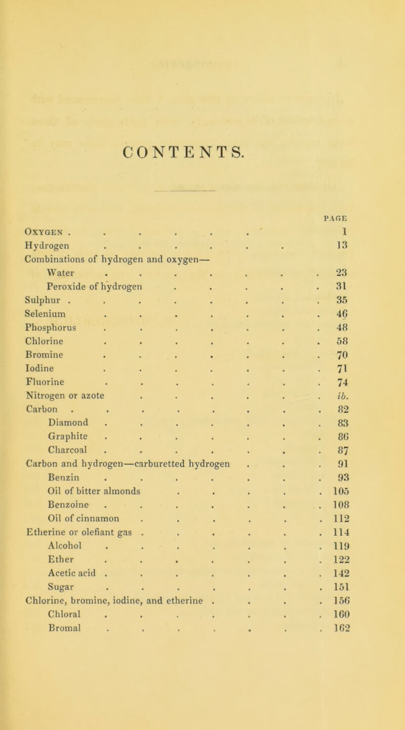 CONTENTS PAGE Oxygen ..... Hydrogen .... Combinations of hydrogen and oxygen— Water .... • 1 13 23 Peroxide of hydrogen 31 Sulphur ..... 35 Selenium .... 46 Phosphorus .... 48 Chlorine .... 58 Bromine .... 70 Iodine .... 71 Fluorine .... 74 Nitrogen or azote ib. Carbon ..... 82 Diamond .... 83 Graphite .... 80 Charcoal .... 87 Carbon and hydrogen—carburetted hydrogen 91 Benzin .... 93 Oil of bitter almonds 105 Benzoine .... 108 Oil of cinnamon 112 Etherine or olefiant gas . 114 Alcohol .... 119 Ether .... 122 Acetic acid .... 142 Sugar .... 151 Chlorine, bromine, iodine, and etherine . 156 Chloral .... 160 Bromal .... 162