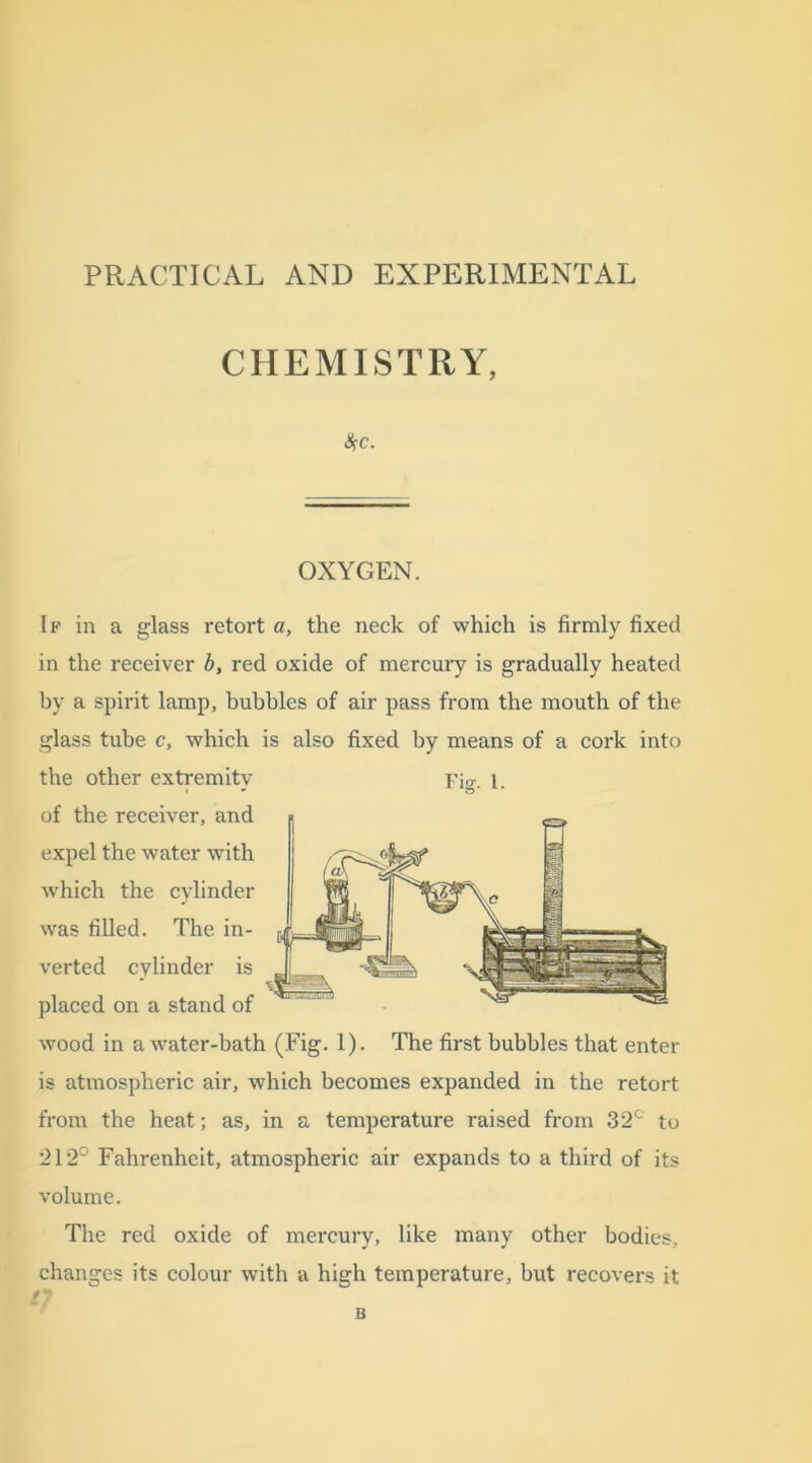 PRACTICAL AND EXPERIMENTAL CHEMISTRY, $c. OXYGEN. If in a glass retort a, the neck of which is firmly fixed in the receiver b, red oxide of mercury is gradually heated by a spirit lamp, bubbles of air pass from the mouth of the glass tube c, which is also fixed by means of a cork into the other extremity Fig. 1. of the receiver, and expel the water with which the cylinder was filled. The in- verted cylinder is placed on a stand of wood in a water-bath (Fig. 1). The first bubbles that enter is atmospheric air, which becomes expanded in the retort from the heat -, as, in a temperature raised from 32c to 212° Fahrenheit, atmospheric air expands to a third of its volume. The red oxide of mercury, like many other bodies, changes its colour with a high temperature, but recovers it