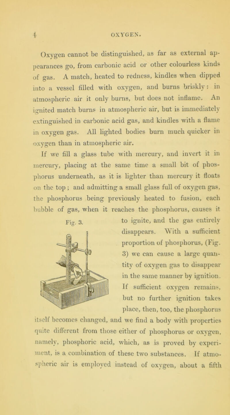 Oxygen cannot be distinguished, as far as external ap- pearances go, from carbonic acid or other colourless kinds of gas. A match, heated to redness, kindles when dipped into a vessel tilled with oxygen, and burns briskly: in atmospheric air it only burns, but does not inflame. An ignited match burns in atmospheric air, but is immediately extinguished in carbonic acid gas, and kindles with a flame in oxygen gas. All lighted bodies burn much quicker in oxygen than in atmospheric air. If we fill a glass tube with mercury, and invert it in mercury, placing at the same time a small bit of phos- phorus underneath, as it is lighter than mercury it floats on the top ; and admitting a small glass full of oxygen gas, the phosphorus being previously heated to fusion, each bubble of gas, when it i*eaches the phosphorus, causes it itself becomes changed, and we find a body with properties quite different from those either of phosphorus or oxvgen, namely, phosphoric acid, which, as is proved by experi- ment, is a combination of these two substances. If atmo- spheric air is employed instead of oxvgen, about a fifth Fig. 3. to ignite, and the gas entirely disappears. With a sufficient proportion of phosphorus, (Fig. 3) we can cause a large quan- tity of oxygen gas to disappear in the same manner by ignition. If sufficient oxygen remains, but no further ignition takes place, then,too,the phosphorus
