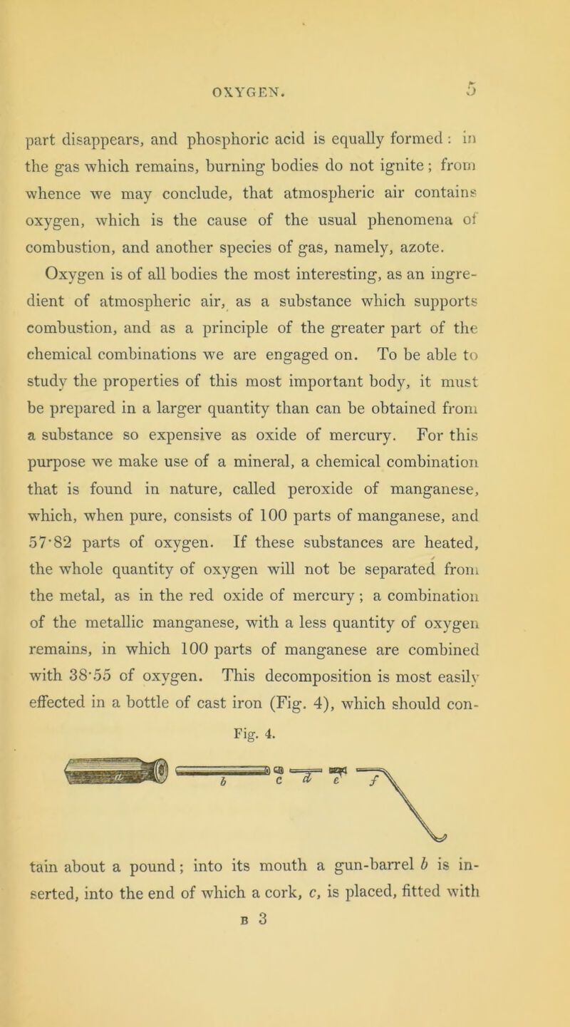 part disappears, and phosphoric acid is equally formed: in the gas which remains, burning bodies do not ignite ; from whence we may conclude, that atmospheric air contains oxygen, which is the cause of the usual phenomena ol combustion, and another species of gas, namely, azote. Oxygen is of all bodies the most interesting, as an ingre- dient of atmospheric air, as a substance which supports combustion, and as a principle of the greater part of the chemical combinations we are engaged on. To be able to study the properties of this most important body, it must be prepared in a larger quantity than can be obtained from a substance so expensive as oxide of mercury. For this purpose we make use of a mineral, a chemical combination that is found in nature, called peroxide of manganese, which, when pure, consists of 100 parts of manganese, and 57-82 parts of oxygen. If these substances are heated, the whole quantity of oxygen will not be separated from the metal, as in the red oxide of mercury; a combination of the metallic manganese, with a less quantity of oxygen remains, in which 100 parts of manganese are combined with 38\55 of oxygen. This decomposition is most easily effected in a bottle of cast iron (Fig. 4), which should con- Fig. 4. tain about a pound; into its mouth a gun-barrel b is in- serted, into the end of which a cork, c, is placed, fitted with