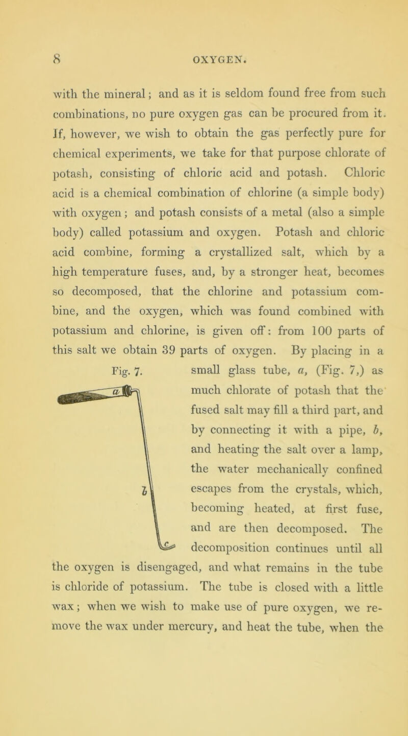with tlie mineral; and as it is seldom found free from such combinations, no pure oxygen gas can be procured from it. if, however, we wish to obtain the gas perfectly pure for chemical experiments, we take for that purpose chlorate of potash, consisting of chloric acid and potash. Chloric acid is a chemical combination of chlorine (a simple body) with oxygen; and potash consists of a metal (also a simple body) called potassium and oxygen. Potash and chloric- acid combine, forming a crystallized salt, which by a high temperature fuses, and, by a stronger heat, becomes so decomposed, that the chlorine and potassium com- bine, and the oxygen, which was found combined with potassium and chlorine, is given off: from 100 parts of this salt we obtain 39 parts of oxygen. By placing in a the oxygen is disengaged, and what remains in the tube is chloride of potassium. The tube is closed with a little wax; when we wish to make use of pure oxygen, we re- move the wax under mercury, and heat the tube, when the Fig. 7- small glass tube, a, (Fig. 7,) as much chlorate of potash that the fused salt may fill a third part, and by connecting it with a pipe, b, and heating the salt over a lamp, the water mechanically confined escapes from the crystals, which, becoming heated, at first fuse, and are then decomposed. The decomposition continues until all