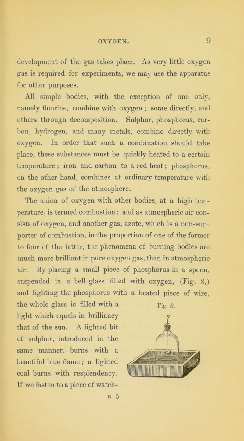 development of the gas takes place. As very little oxygen gas is required for experiments, we may use the apparatus for other purposes. All simple bodies, with the exception of one only, namely fluorine, combine with oxygen ; some directly, and others through decomposition. Sulphur, phosphorus, car- bon, hydrogen, and many metals, combine directly with oxygen. In order that such a combination should take place, these substances must be quickly heated to a certain temperature ; iron and carbon to a red heat; phosphorus, on the other hand, combines at ordinary temperature with the oxygen gas of the atmosphere. The union of oxygen with other bodies, at a high tem- perature, is termed combustion ; and as atmospheric air con- sists of oxygen, and another gas, azote, which is a non-sup- porter of combustion, in the proportion of one of the former to four of the latter, the phenomena of burning bodies are much more brilliant in pure oxygen gas, than in atmospheric- air. By placing a small piece of phosphorus in a spoon, suspended in a bell-glass filled with oxygen, (Fig. 8,) and lighting the phosphorus with a heated piece of wire, the whole glass is filled with a Fig. 8. light which equals in brilliancy that of the sun. A lighted bit of sulphur, introduced in the same manner, burns with a beautiful blue flame ; a lighted coal burns with resplendency. If we fasten to a piece of watch-