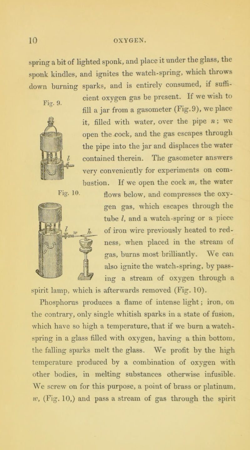 spring a bit of lighted sponk, and place it under the glass, the sponk kindles, and ignites the watch-spring, which throws down burning sparks, and is entirely consumed, if suffi- cient oxygen gas be present. If we wish to fill a jar from a gasometer (Fig. 9), wre place it, filled with water, over the pipe n; we open the cock, and the gas escapes through the pipe into the jar and displaces the water contained therein. The gasometer answers very conveniently for experiments on com- bustion. If we open the cock m, the water tig. 10. flows below, and compresses the oxy- gen gas, which escapes through the tube l, and a watch-spring or a piece of iron wire previously heated to red- ness, when placed in the stream of gas, burns most brilliantly. We can also ignite the watch-spring, by pass- ing a stream of oxygen through a spirit lamp, which is afterwards removed (Fig. 10). Phosphorus produces a flame of intense light; iron, on the contrary, only single whitish sparks in a state of fusion, which have so high a temperature, that if we burn a watch- spring in a glass filled with oxygen, having a thin bottom, the falling sparks melt the glass. We profit by the high temperature produced by a combination of oxygen with other bodies, in melting substances otherwise infusible. We screw on for this purpose, a point of brass or platinum, w, (Fig. 10,) and pass a stream of gas through the spirit