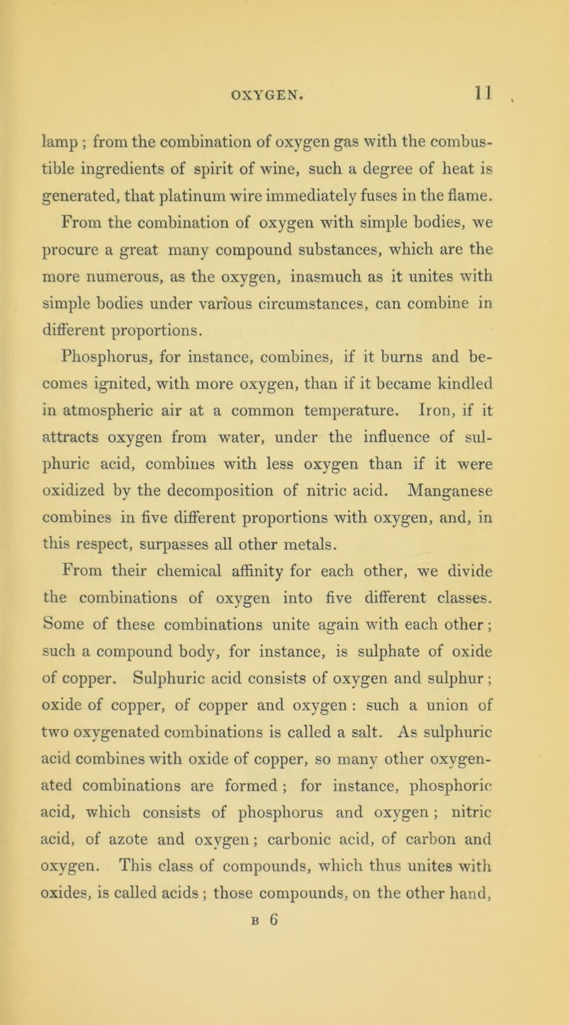 lamp ; from the combination of oxygen gas with the combus- tible ingredients of spirit of wine, such a degree of heat is generated, that platinum wire immediately fuses in the flame. From the combination of oxygen with simple bodies, we procure a great many compound substances, which are the more numerous, as the oxygen, inasmuch as it unites with simple bodies under various circumstances, can combine in different proportions. Phosphorus, for instance, combines, if it burns and be- comes ignited, with more oxygen, than if it became kindled in atmospheric air at a common temperature. Iron, if it attracts oxygen from water, under the influence of sul- phuric acid, combines with less oxygen than if it were oxidized by the decomposition of nitric acid. Manganese combines in five different proportions with oxygen, and, in this respect, surpasses all other metals. From their chemical affinity for each other, we divide the combinations of oxygen into five different classes. Some of these combinations unite again with each other; such a compound body, for instance, is sulphate of oxide of copper. Sulphuric acid consists of oxygen and sulphur; oxide of copper, of copper and oxygen : such a union of two oxygenated combinations is called a salt. As sulphuric acid combines with oxide of copper, so many other oxygen- ated combinations are formed ; for instance, phosphoric- acid, which consists of phosphorus and oxygen; nitric acid, of azote and oxygen; carbonic acid, of carbon and oxygen. This class of compounds, which thus unites with oxides, is called acids ; those compounds, on the other hand,