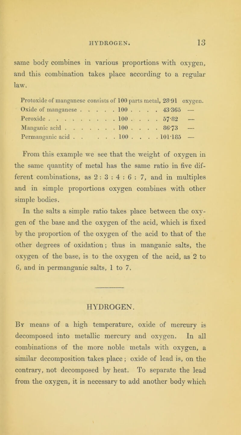 same body combines in various proportions with oxygen, and this combination takes place according to a regular law. Protoxide of manganese consists of 100 parts metal, 2891 oxygen. Oxide of manganese 100 .... 43 365 — Peroxide 100 .... 57‘82 — Manganic acid 100 .... 86-73 — Permanganic acid . . ... 100 .... 10P185 — From this example we see that the weight of oxygen in the same quantity of metal has the same ratio in five dif- ferent combinations, as 2: 3 : 4 : 6 : 7, and in multiples and in simple proportions oxygen combines with other simple bodies. In the salts a simple ratio takes place between the oxy- gen of the base and the oxygen of the acid, which is fixed by the proportion of the oxygen of the acid to that of the other degrees of oxidation; thus in manganic salts, the oxygen of the base, is to the oxygen of the acid, as 2 to 6, and in permanganic salts, 1 to 7. HYDROGEN. By means of a high temperature, oxide of mercury is decomposed into metallic mercury and oxygen. In all combinations of the more noble metals with oxygen, a similar decomposition takes place; oxide of lead is, on the contrary, not decomposed by heat. To separate the lead from the oxygen, it is necessary to add another body which