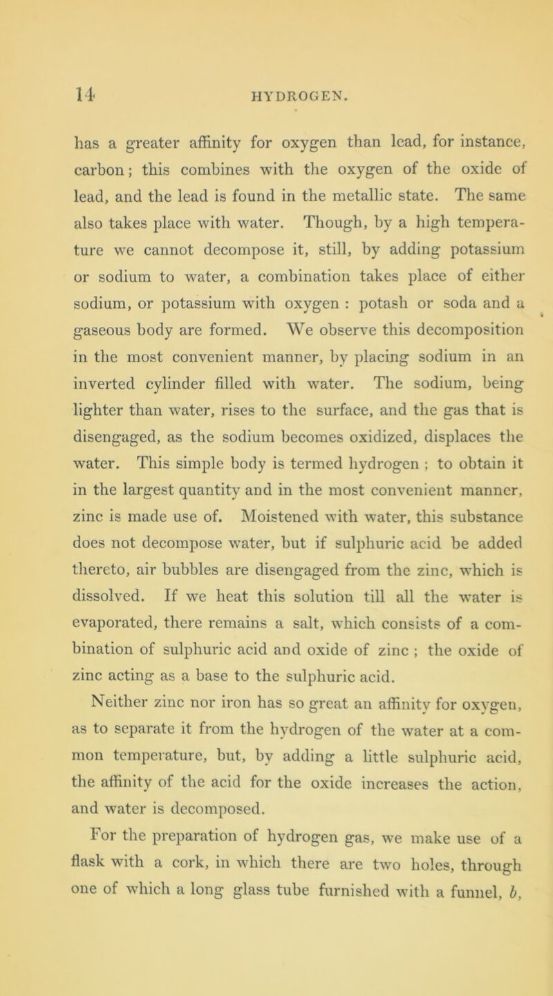 lias a greater affinity for oxygen than lead, for instance, carbon; this combines with the oxygen of the oxide of lead, and the lead is found in the metallic state. The same also takes place with water. Though, by a high tempera- ture we cannot decompose it, still, by adding potassium or sodium to water, a combination takes place of either sodium, or potassium with oxygen : potash or soda and a gaseous body are formed. We observe this decomposition in the most convenient manner, by placing sodium in an inverted cylinder filled with water. The sodium, being lighter than water, rises to the surface, and the gas that is disengaged, as the sodium becomes oxidized, displaces the wrater. This simple body is termed hydrogen ; to obtain it in the largest quantity and in the most convenient manner, zinc is made use of. Moistened with water, this substance does not decompose water, but if sulphuric acid be added thereto, air hubbies are disengaged from the zinc, which is dissolved. If we heat this solution till all the water is evaporated, there remains a salt, which consists of a com- bination of sulphuric acid and oxide of zinc ; the oxide of zinc acting as a base to the sulphuric acid. Neither zinc nor iron has so great an affinity for oxygen, as to separate it from the hydrogen of the water at a com- mon temperature, but, by adding a little sulphuric acid, the affinity of the acid for the oxide increases the action, and water is decomposed. For the preparation of hydrogen gas, we make use of a flask with a cork, in which there are two holes, through one of which a long glass tube furnished with a funnel,