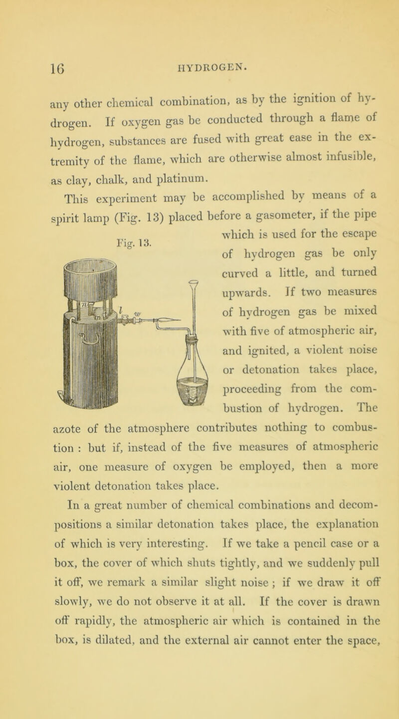 any other chemical combination, as by the ignition of hy- drogen. If oxygen gas be conducted through a flame of hydrogen, substances are fused with great ease in the ex- tremity of the flame, which are otherwise almost infusible, as clay, chalk, and platinum. This experiment may be accomplished by means of a spirit lamp (Fig. 13) placed before a gasometer, if the pipe which is used for the escape of hydrogen gas be only curved a little, and turned upwards. If two measures of hvdrogen gas be mixed with five of atmospheric air, and ignited, a violent noise or detonation takes place, proceeding from the com- bustion of hydrogen. The azote of the atmosphere contributes nothing to combus- tion : but if, instead of the five measures of atmospheric air, one measure of oxygen be employed, then a more violent detonation takes place. In a great number of chemical combinations and decom- positions a similar detonation takes place, the explanation of which is very interesting. If v7e take a pencil case or a box, the cover of which shuts tightly, and we suddenly pull it off, we remark a similar slight noise ; if wre draw it off slowly, we do not observe it at all. If the cover is drawn off rapidly, the atmospheric air which is contained in the box, is dilated, and the external air cannot enter the space. Fig. 13.