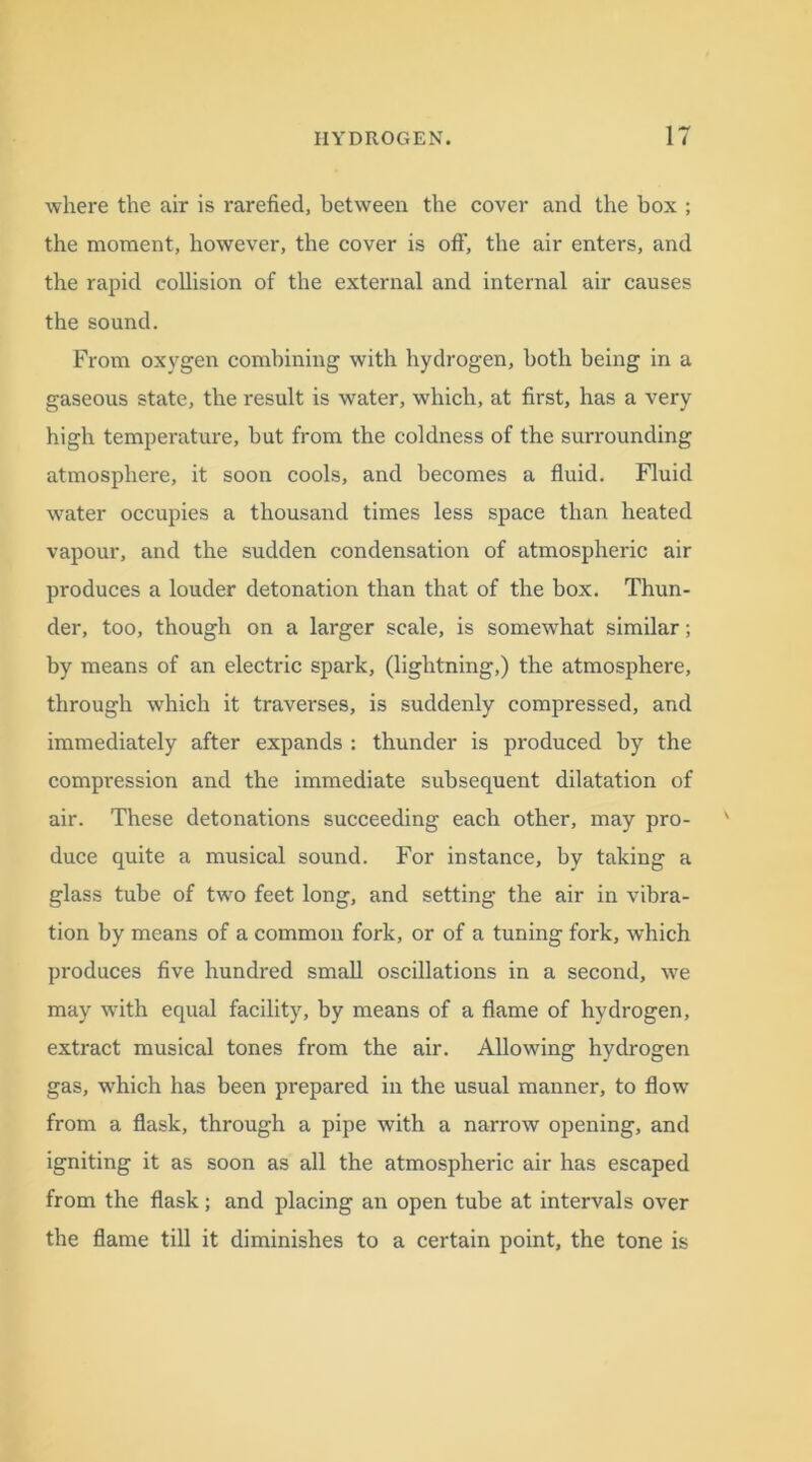 where the air is rarefied, between the cover and the box ; the moment, however, the cover is oft', the air enters, and the rapid collision of the external and internal air causes the sound. From oxygen combining with hydrogen, both being in a gaseous state, the result is water, which, at first, has a very high temperature, but from the coldness of the surrounding atmosphere, it soon cools, and becomes a fluid. Fluid water occupies a thousand times less space than heated vapour, and the sudden condensation of atmospheric air produces a louder detonation than that of the box. Thun- der, too, though on a larger scale, is somewhat similar; by means of an electric spark, (lightning,) the atmosphere, through which it traverses, is suddenly compressed, and immediately after expands : thunder is produced by the compression and the immediate subsequent dilatation of air. These detonations succeeding each other, may pro- duce quite a musical sound. For instance, by taking a glass tube of two feet long, and setting the air in vibra- tion by means of a common fork, or of a tuning fork, which produces five hundred small oscillations in a second, we may with equal facility, by means of a flame of hydrogen, extract musical tones from the air. Allowing hydrogen gas, which has been prepared in the usual manner, to flow from a flask, through a pipe with a narrow opening, and igniting it as soon as all the atmospheric air has escaped from the flask; and placing an open tube at intervals over the flame till it diminishes to a certain point, the tone is