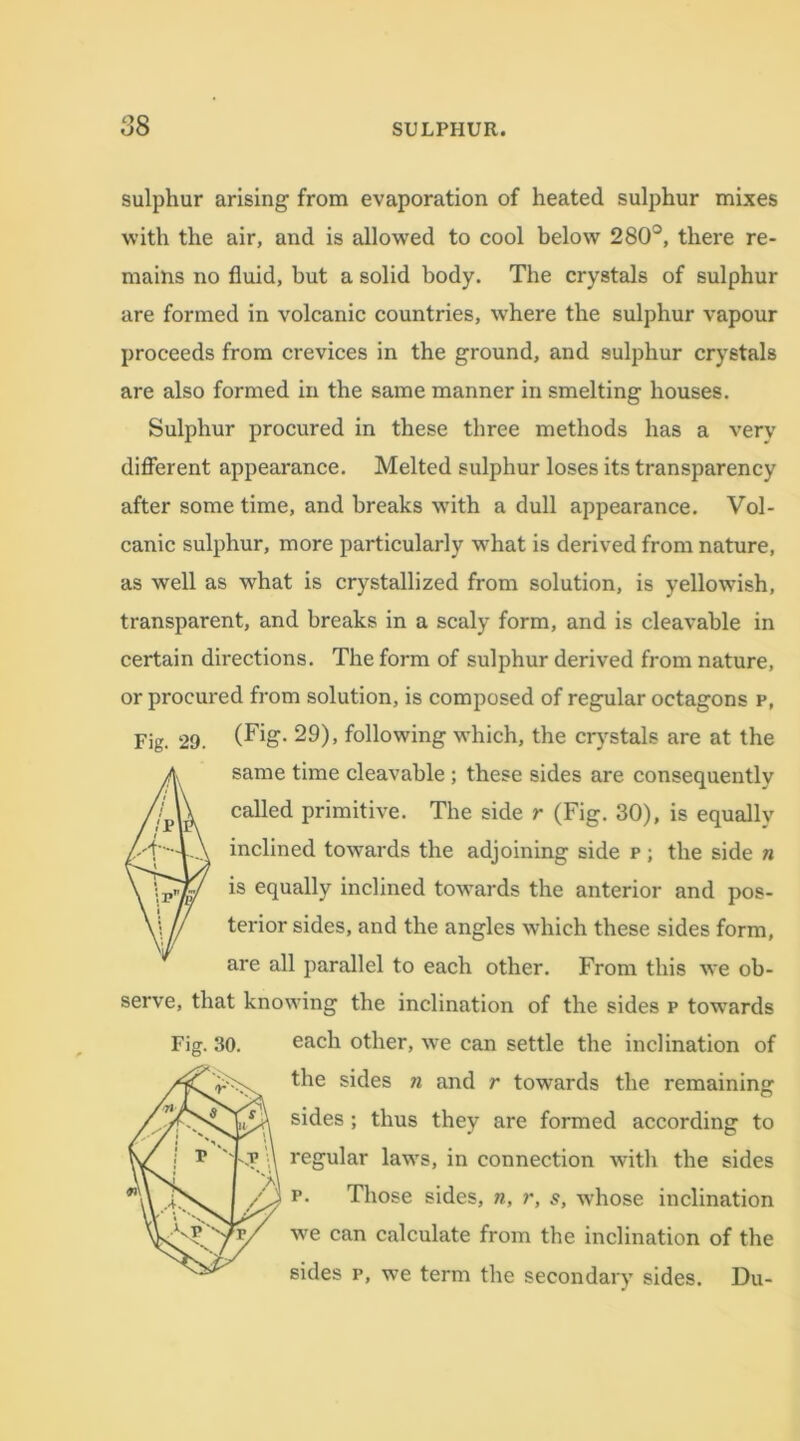 sulphur arising from evaporation of heated sulphur mixes with the air, and is allowed to cool below 280°, there re- mains no fluid, but a solid body. The crystals of sulphur are formed in volcanic countries, where the sulphur vapour proceeds from crevices in the ground, and sulphur crystals are also formed in the same manner in smelting houses. Sulphur procured in these three methods has a very different appearance. Melted sulphur loses its transparency after some time, and breaks with a dull appearance. Vol- canic sulphur, more particularly what is derived from nature, as well as what is crystallized from solution, is yellowish, transparent, and breaks in a scaly form, and is cleavable in certain directions. The form of sulphur derived from nature, or procured from solution, is composed of regular octagons p, Fig. 29. (Fig- 29), following which, the crystals are at the fsame time cleavable ; these sides are consequently called primitive. The side r (Fig. 30), is equallv inclined towards the adjoining side p ; the side n is equally inclined towards the anterior and pos- terior sides, and the angles which these sides form, are all parallel to each other. From this we ob- serve, that knowing the inclination of the sides p towmrds Fig. 30. each other, we can settle the inclination of the sides n and r towards the remaining sides ; thus they are formed according to regular laws, in connection with the sides p. Those sides, n, r, s, whose inclination we can calculate from the inclination of the sides p, we term the secondary sides. Du-
