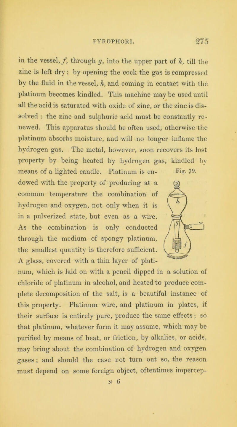 in the vessel,/, through g, into the upper part of h, till the zinc is left dry ; by opening the cock the gas is compressed by the fluid in the vessel, h, and coming in contact with the platinum becomes kindled. This machine maybe used until all the acid is saturated with oxide of zinc, or the zinc is dis- solved : the zinc and sulphuric acid must be constantly re- newed. This apparatus should be often used, otherwise the platinum absorbs moisture, and will no longer inflame the hydrogen gas. The metal, however, soon recovers its lost property by being heated by hydrogen gas, kindled by means of a lighted candle. Platinum is en- Fig. 79. dowed with the property of producing at a common temperature the combination of hydrogen and oxygen, not only when it is in a pulverized state, but even as a wire. As the combination is only conducted through the medium of spongy platinum, the smallest quantity is therefore sufficient. A glass, covered with a thin layer of plati- num, which is laid on with a pencil dipped in a solution of chloride of platinum in alcohol, and heated to produce com- plete decomposition of the salt, is a beautiful instance of this property. Platinum wire, and platinum in plates, if their surface is entirely pure, produce the same effects; so that platinum, whatever form it may assume, which may be purified by means of heat, or friction, by alkalies, or acids, may bring about the combination of hydrogen and oxygen gases ; and should the case not turn out so, the reason must depend on some foreign object, oftentimes impercep-