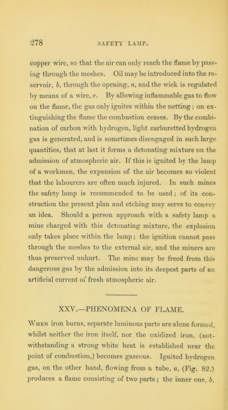 copper wire, so that the air can only reach the flame by pass- ing through the meshes. Oil may be introduced into the re- servoir, b, through the opening, a, and the wick is regulated by means of a wire, e. By allowing inflammable gas to flow on the flame, the gas only ignites within the netting ; on ex- tinguishing the flame the combustion ceases. By the combi- nation of carbon with hydrogen, light carburetted hydrogen gas is generated, and is sometimes disengaged in such large quantities, that at last it forms a detonating mixture on the admission of atmospheric air. If this is ignited by the lamp of a workman, the expansion of the air becomes so violent that the labourers are often much injured. In such mines the safety lamp is recommended to be used; of its con- struction the present plan and etching may serve to convey an idea. Should a person approach with a safety lamp a mine charged with this detonating mixture, the explosion only takes place within the lamp ; the ignition cannot pass through the meshes to the external air, and the miners are thus preserved unhurt. The mine may be freed from this dangerous gas by the admission into its deepest parts of an artificial current of fresh atmospheric air. XXV.—PHENOMENA OF FLAME. When iron burns, separate luminous parts are alone formed, whilst neither the iron itself, nor the oxidized iron, (not- withstanding a strong white heat is established near the point of combustion,) becomes gaseous. Ignited hydrogen gas, on the other hand, flowing from a tube, a, (Fig. S2,) produces a flame consisting of two parts ; the inner one, b,