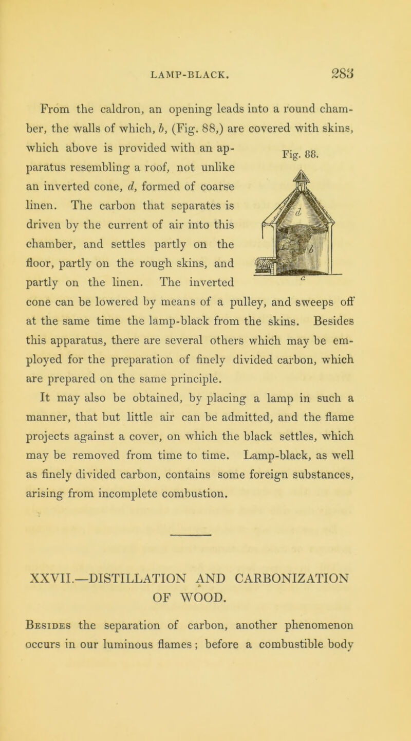 Fig. 88. From the caldron, an opening leads into a round cham- ber, the walls of which, b, (Fig. 88,) are covered with skins, which above is provided with an ap- paratus resembling a roof, not unlike an inverted cone, d, formed of coarse linen. The carbon that separates is driven by the current of air into this chamber, and settles partly on the floor, partly on the rough skins, and partly on the linen. The inverted cone can be lowered by means of a pulley, and sweeps off at the same time the lamp-black from the skins. Besides this apparatus, there are several others which may be em- ployed for the preparation of finely divided carbon, which are prepared on the same principle. It may also be obtained, by placing a lamp in such a manner, that but little air can be admitted, and the flame projects against a cover, on which the black settles, which may be removed from time to time. Lamp-black, as well as finely divided carbon, contains some foreign substances, arising from incomplete combustion. XXVII.—DISTILLATION AND CARBONIZATION OF WOOD. Besides the separation of carbon, another phenomenon occurs in our luminous flames ; before a combustible bodv