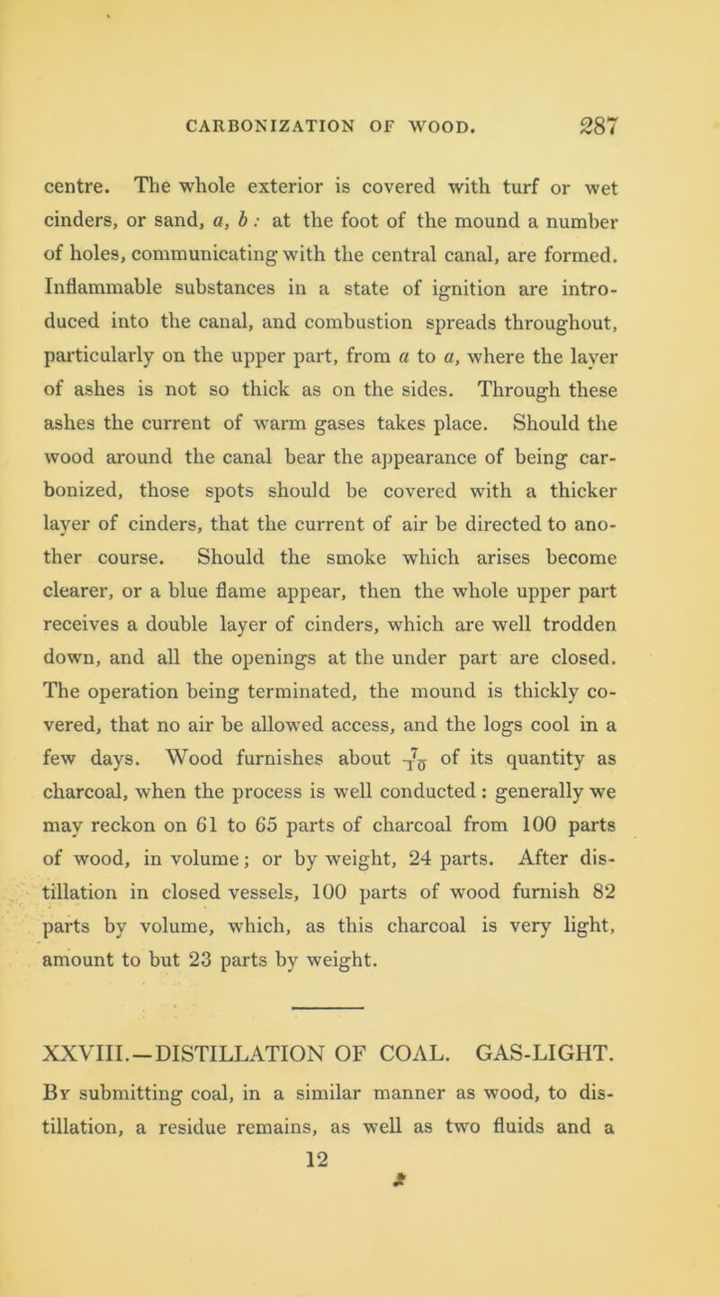 centre. The whole exterior is covered with turf or wet cinders, or sand, a, b: at the foot of the mound a number of holes, communicating with the central canal, are formed. Inflammable substances in a state of ignition are intro- duced into the canal, and combustion spreads throughout, particularly on the upper part, from a to a, where the layer of ashes is not so thick as on the sides. Through these ashes the current of warm gases takes place. Should the wood around the canal bear the appearance of being car- bonized, those spots should be covered with a thicker layer of cinders, that the current of air be directed to ano- ther course. Should the smoke which arises become clearer, or a blue flame appear, then the whole upper part receives a double layer of cinders, which are well trodden down, and all the openings at the under part are closed. The operation being terminated, the mound is thickly co- vered, that no air be allowed access, and the logs cool in a few days. Wood furnishes about ^ of its quantity as charcoal, when the process is well conducted: generally we may reckon on 61 to 65 parts of charcoal from 100 parts of wood, in volume; or by weight, 24 parts. After dis- tillation in closed vessels, 100 parts of wood furnish 82 parts by volume, which, as this charcoal is very light, amount to but 23 parts by weight. XXVIII.—DISTILLATION OF COAL. GAS-LIGHT. Bv submitting coal, in a similar manner as wood, to dis- tillation, a residue remains, as well as two fluids and a 12
