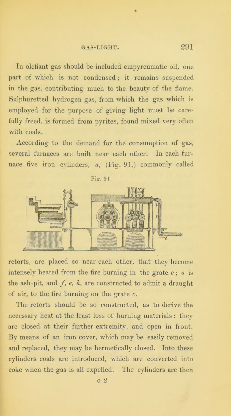 In olefiant gas should be included empyreumatic oil, one part of which is not condensed; it remains suspended in the gas, contributing much to the beauty of the flame. Sulphuretted hydrogen gas, from which the gas which is employed for the purpose of giving light must be care- fully freed, is formed from pyrites, found mixed very often with coals. According to the demand for the consumption of gas, several furnaces are built near each other. In each fur- nace five iron cylinders, «, (Fig. 91,) commonly called Fig. 91. retorts, are placed so near each other, that they become intensely heated from the fire burning in the grate c; o is the ash-pit, and f, e, h, are constructed to admit a draught of air, to the fire burning on the grate c. The retorts should be so constructed, as to derive the necessary heat at the least loss of burning materials : they are closed at their further extremity, and open in front. By means of an iron cover, which may be easily removed and replaced, they may be hermetically closed. Into these cylinders coals are introduced, which are converted into coke when the gas is all expelled. The cylinders are then