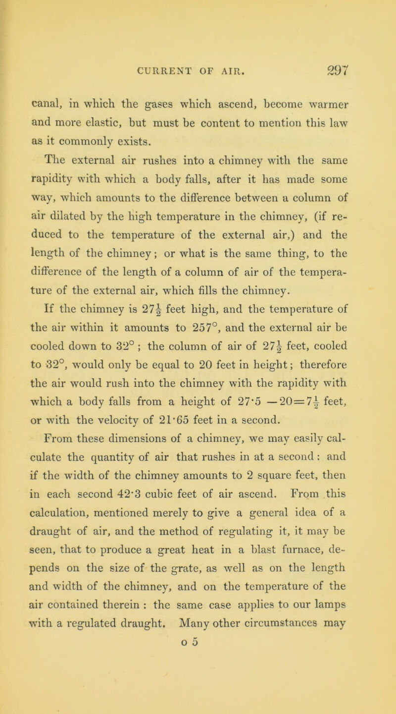 canal, in which the gases which ascend, become warmer and more elastic, but must be content to mention this law as it commonly exists. The external air rushes into a chimney with the same rapidity with which a body falls, after it has made some way, which amounts to the difference between a column of air dilated by the high temperature in the chimney, (if re- duced to the temperature of the external air,) and the length of the chimney; or what is the same thing, to the difference of the length of a column of air of the tempera- ture of the external air, which fills the chimney. If the chimney is 27| feet high, and the temperature of the air within it amounts to 257°, and the external air be cooled down to 32° ; the column of air of 27| feet, cooled to 32°, w'ould only be equal to 20 feet in height; therefore the air would rush into the chimney with the rapidity with which a body falls from a height of 27-5 —20= 7^ feet, or with the velocity of 2T65 feet in a second. From these dimensions of a chimney, we may easily cal- culate the quantity of air that rushes in at a second : and if the width of the chimney amounts to 2 square feet, then in each second 42‘3 cubic feet of air ascend. From this calculation, mentioned merely to give a general idea of a draught of air, and the method of regulating it, it may be seen, that to produce a great heat in a blast furnace, de- pends on the size of the grate, as well as on the length and width of the chimney, and on the temperature of the air contained therein : the same case applies to our lamps with a regulated draught. Many other circumstances may