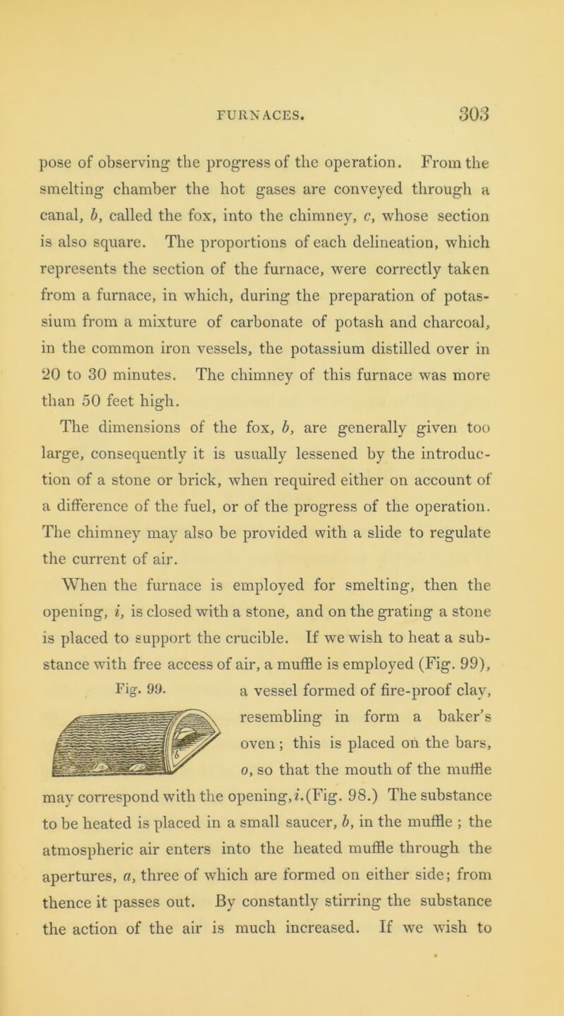 pose of observing the progress of the operation. From the smelting chamber the hot gases are conveyed through a canal, b, called the fox, into the chimney, c, whose section is also square. The proportions of each delineation, which represents the section of the furnace, were correctly taken from a furnace, in which, during the preparation of potas- sium from a mixture of carbonate of potash and charcoal, in the common iron vessels, the potassium distilled over in 20 to 30 minutes. The chimney of this furnace was more than 50 feet high. The dimensions of the fox, b, are generally given too large, consequently it is usually lessened by the introduc- tion of a stone or brick, when required either on account of a difference of the fuel, or of the progress of the operation. The chimney may also be provided with a slide to regulate the current of air. When the furnace is employed for smelting, then the opening, i, is closed with a stone, and on the grating a stone is placed to support the crucible. If we wish to heat a sub- stance with free access of air, a muffle is employed (Fig. 99), Fig. 90. a vessel formed of fire-proof clay, resembling in form a baker’s oven ; this is placed on the bars, o, so that the mouth of the muffle may correspond with the opening, i.(Fig. 98.) The substance to be heated is placed in a small saucer, b, in the muffle ; the atmospheric air enters into the heated muffle through the apertures, a, three of which are formed on either side; from thence it passes out. By constantly stirring the substance the action of the air is much increased. If we wish to