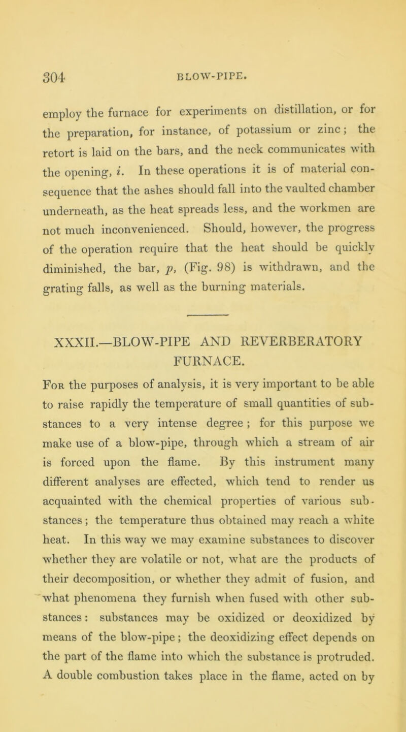 employ the furnace for experiments on distillation, or for the preparation, for instance, of potassium or zinc; the retort is laid on the hars, and the neclc communicates \\ith the opening, i. In these operations it is of material con- sequence that the ashes should fall into the vaulted chamber underneath, as the heat spreads less, and the workmen are not much inconvenienced. Should, however, the progress of the operation require that the heat should be quickly diminished, the bar, p, (Fig. 98) is withdrawn, and the grating falls, as well as the burning materials. XXXII.—BLOW-PIPE AND REVERBERATORY FURNACE. For the purposes of analysis, it is very important to be able to raise rapidly the temperature of small quantities of sub- stances to a very intense degree ; for this purpose we make use of a blow-pipe, through which a stream of air is forced upon the flame. By this instrument many different analyses are effected, which tend to render us acquainted with the chemical properties of various sub- stances ; the temperature thus obtained may reach a white heat. In this way we may examine substances to discover whether they are volatile or not, what are the products of their decomposition, or whether they admit of fusion, and what phenomena they furnish when fused with other sub- stances : substances may be oxidized or deoxidized by means of the blow-pipe; the deoxidizing effect depends on the part of the flame into which the substance is protruded. A double combustion takes place in the flame, acted on by