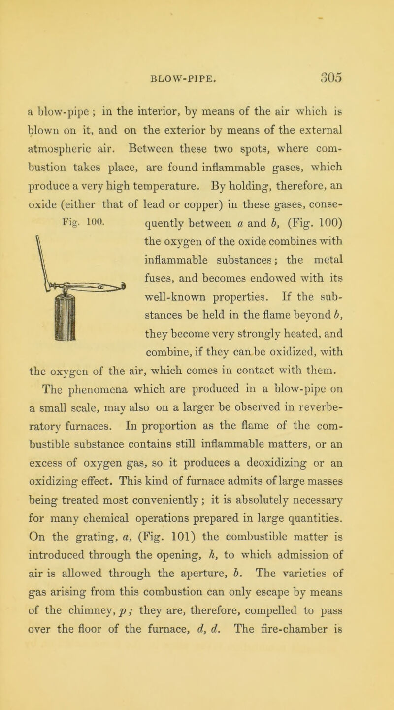 a blow-pipe ; in the interior, by means of the air which is blown on it, and on the exterior by means of the external atmospheric air. Between these two spots, where com- bustion takes place, are found inflammable gases, which produce a very high temperature. By holding, therefore, an oxide (either that of lead or copper) in these gases, conse- Fig. 100. quently between a and b, (Fig. 100) the oxygen of the oxide combines with inflammable substances; the metal fuses, and becomes endowed with its well-known properties. If the sub- stances be held in the flame beyond b, they become very strongly heated, and combine, if they can be oxidized, with the oxygen of the air, which comes in contact with them. The phenomena which are produced in a blow-pipe on a small scale, may also on a larger be observed in reverbe- ratory furnaces. In proportion as the flame of the com- bustible substance contains still inflammable matters, or an excess of oxygen gas, so it produces a deoxidizing or an oxidizing effect. This kind of furnace admits of large masses being treated most conveniently; it is absolutely necessary for many chemical operations prepared in large quantities. On the grating, a, (Fig. 101) the combustible matter is introduced through the opening, h, to which admission of air is allowed through the aperture, b. The varieties of gas arising from this combustion can only escape by means of the chimney, p; they are, therefore, compelled to pass over the floor of the furnace, d, d. The fire-chamber is