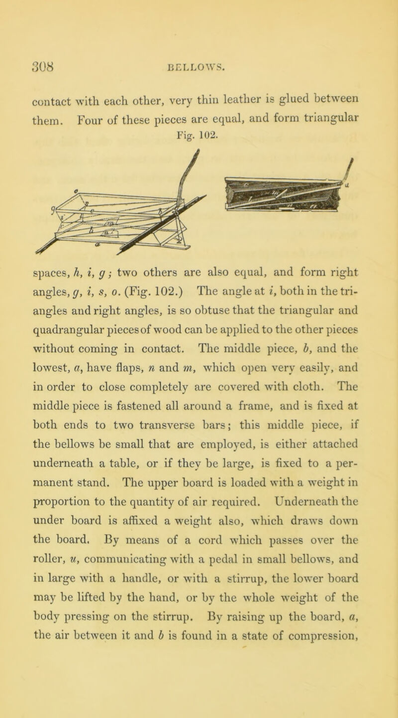 contact with each other, very thin leather is glued between them. Four of these pieces are equal, and form triangular Fig. 102. spaces, h, i, g; two others are also equal, and form right angles, g, i, s, o. (Fig. 102.) The angle at i, both in the tri- angles and right angles, is so obtuse that the triangular and quadrangular pieces of wood can be applied to the other pieces without coming in contact. The middle piece, b, and the lowest, a, have flaps, n and m, which open very easily, and in order to close completely are covered with cloth. The middle piece is fastened all around a frame, and is fixed at both ends to two transverse bars; this middle piece, if the bellows be small that are employed, is either attached underneath a table, or if they be large, is fixed to a per- manent stand. The upper board is loaded with a weight in proportion to the quantity of air required. Underneath the under board is affixed a weight also, which draws down the board. By means of a cord which passes over the roller, w, communicating with a pedal in small bellows, and in large with a handle, or with a stirrup, the lower board may be lifted by the hand, or by the whole weight of the body pressing on the stirrup. By raising up the board, a, the air between it and b is found in a state of compression,