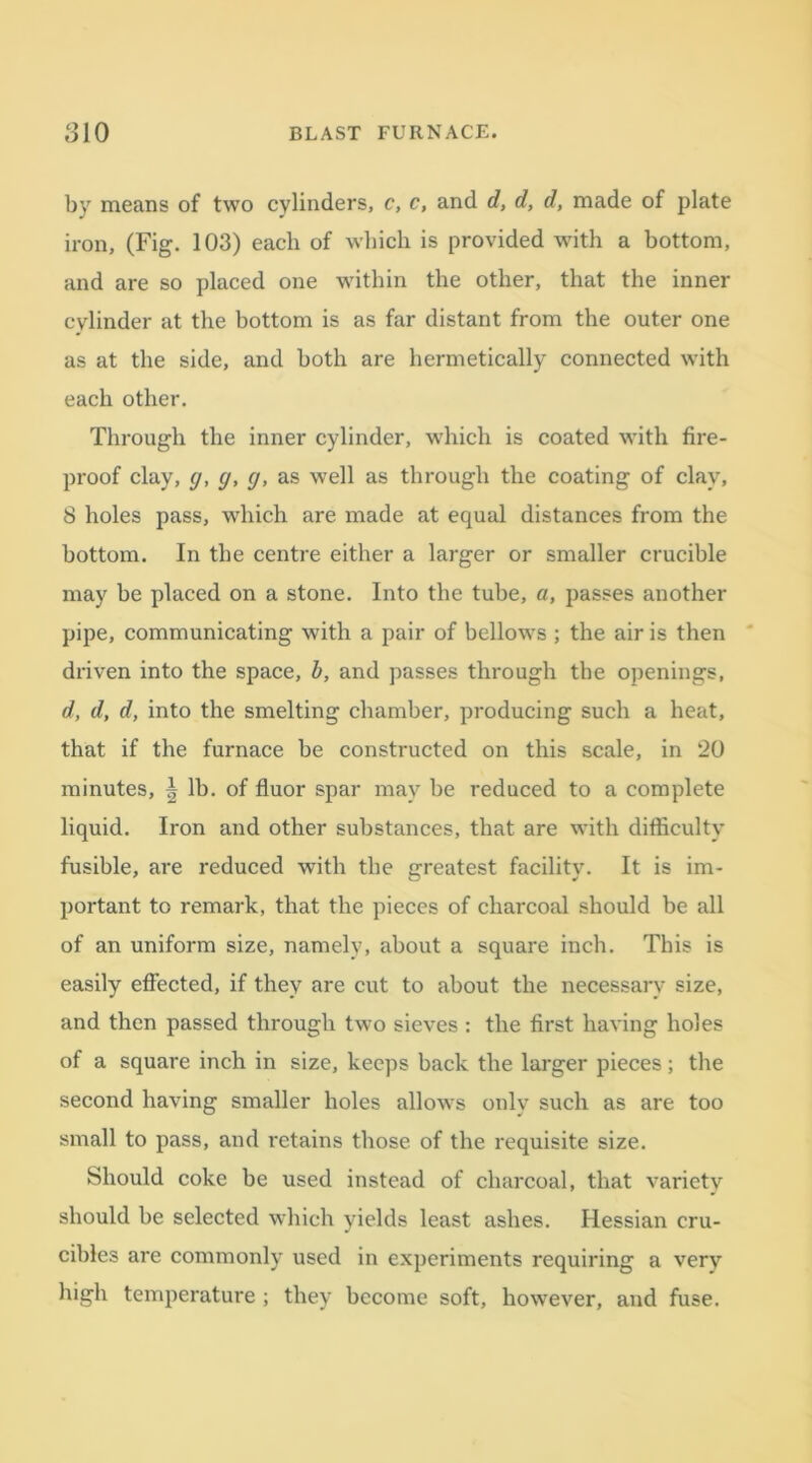 by means of two cylinders, c, c, and d, d, d, made of plate iron, (Fig. 103) each of which is provided with a bottom, and are so placed one within the other, that the inner cylinder at the bottom is as far distant from the outer one as at the side, and both are hermetically connected with each other. Through the inner cylinder, which is coated with fire- proof clay, g, cj, g, as well as through the coating of clay, 8 holes pass, which are made at equal distances from the bottom. In the centre either a larger or smaller crucible may be placed on a stone. Into the tube, a, passes another pipe, communicating with a pair of bellows ; the air is then driven into the space, b, and passes through the openings, d, d, d, into the smelting chamber, producing such a heat, that if the furnace be constructed on this scale, in 20 minutes, \ lb. of fluor spar may be reduced to a complete liquid. Iron and other substances, that are with difficulty fusible, are reduced with the greatest facility. It is im- portant to remark, that the pieces of charcoal should be all of an uniform size, namely, about a square inch. This is easily effected, if they are cut to about the necessary size, and then passed through two sieves : the first having holes of a square inch in size, keeps back the larger pieces; the second having smaller holes allows only such as are too small to pass, and retains those of the requisite size. Should coke be used instead of charcoal, that variety should be selected which yields least ashes. Hessian cru- cibles are commonly used in experiments requiring a very high temperature ; they become soft, however, and fuse.