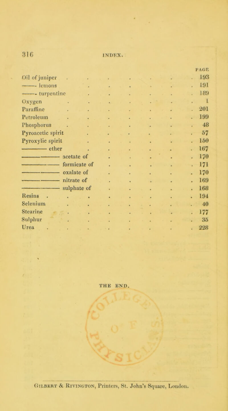 PAGE Oil of juniper ... .... 103 lemons ...... 191 turpentine . . . . . .189 Oxygen . . . . . . I Paraffine ....... 201 Petroleum . . . . . . .199 Phosphorus . . . . . . .48 Pyroacetic spirit .... 57 Pyroxylic spirit . . . . . .150 ether . . . . . .107 acetate of . . . .170 formicate of . . . . .171 oxalate of . . . . .170 nitrate of . . . . .109 sulphate of . . . . .108 Resins . . . . . . . .194 Selenium ..... . . 40 Stearine . . . . . . .177 Sulphur . . . . . . .35 Urea ...... . 228 THE END. Gilbert & Rivington, Printers, St. John’6 Square, Loudon.