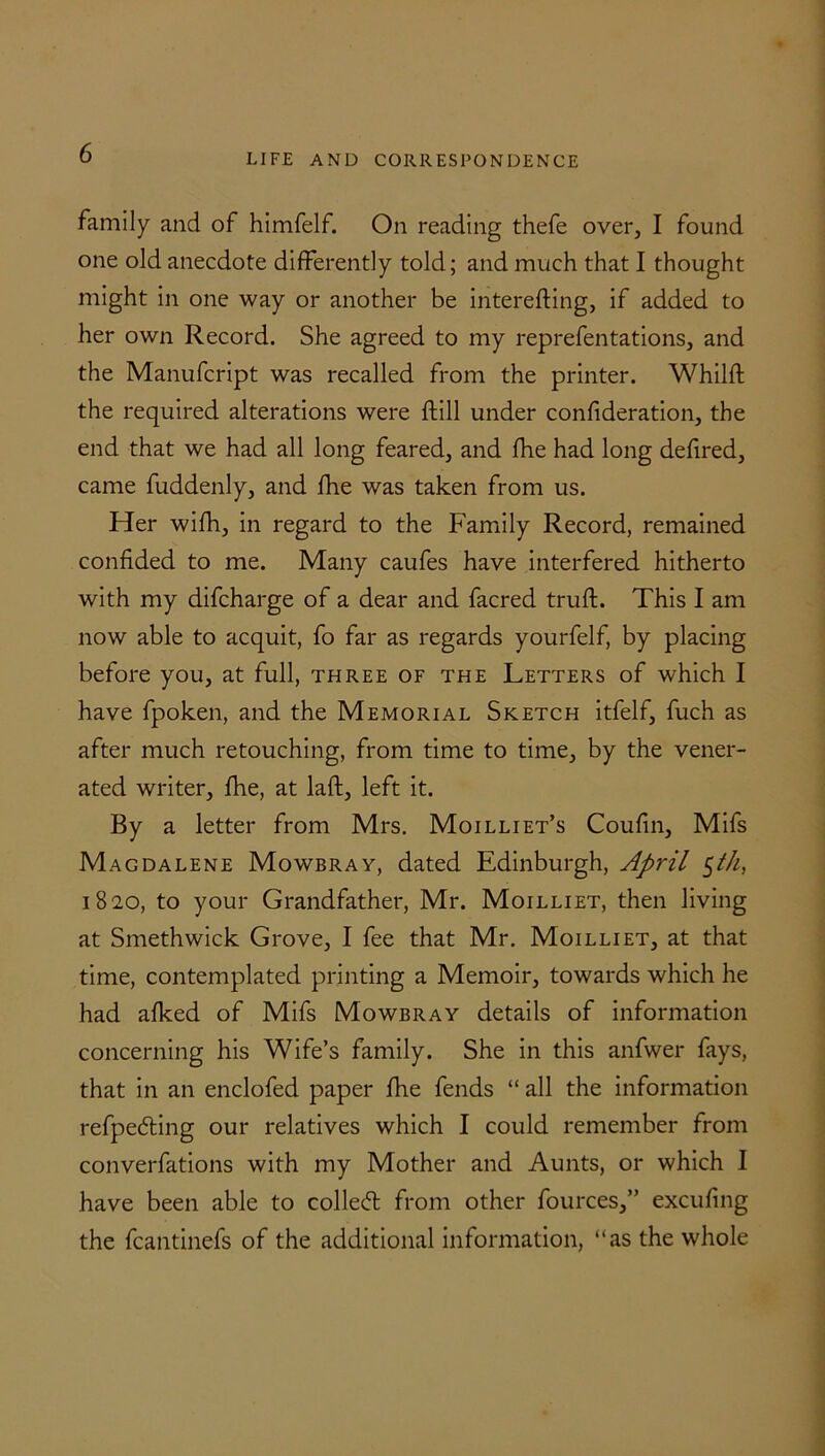 family and of himfelf. On reading thefe over, I found one old anecdote differently told; and much that I thought might in one way or another be interefting, if added to her own Record. She agreed to my reprefentations, and the Manufcript was recalled from the printer. Whilfl the required alterations were ftill under confideration, the end that we had all long feared, and fhe had long defired, came fuddenly, and fhe was taken from us. Her wifh, in regard to the Family Record, remained confided to me. Many caufes have interfered hitherto with my difcharge of a dear and facred truft. This I am now able to acquit, fo far as regards yourfelf, by placing before you, at full, three of the Letters of which I have fpoken, and the Memorial Sketch itfelf, fuch as after much retouching, from time to time, by the vener- ated writer, fhe, at laft, left it. By a letter from Mrs. Moilliet’s Coufin, Mifs Magdalene Mowbray, dated Edinburgh, April 1820, to your Grandfather, Mr. Moilliet, then living at Smethwick Grove, I fee that Mr. Moilliet, at that time, contemplated printing a Memoir, towards which he had afked of Mifs Mowbray details of information concerning his Wife’s family. She in this anfwer fays, that in an enclofed paper fhe fends “ all the information refpeding our relatives which I could remember from converfations with my Mother and Aunts, or which I have been able to colled: from other fources,” excufing the fcantinefs of the additional information, “as the whole