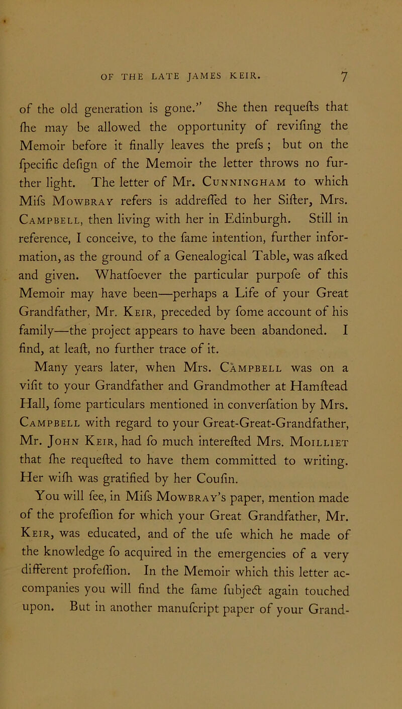 of the old generation is gone.” She then requefts that fhe may be allowed the opportunity of revifing the Memoir before it finally leaves the prefs ; but on the fpecific defign of the Memoir the letter throws no fur- ther light. The letter of Mr. Cunningham to which Mifs Mowbray refers is addrefled to her Sifter, Mrs. Campbell, then living with her in Edinburgh. Still in reference, I conceive, to the fame intention, further infor- mation, as the ground of a Genealogical Table, was afked and given. Whatfoever the particular purpofe of this Memoir may have been—perhaps a Life of your Great Grandfather, Mr. Keir, preceded by fome account of his family—the project appears to have been abandoned. I find, at leaft, no further trace of it. Many years later, when Mrs. Campbell was on a vifit to your Grandfather and Grandmother at Hamftead Hall, fome particulars mentioned in converfation by Mrs. Campbell with regard to your Great-Great-Grandfather, Mr. John Keir, had fo much interefted Mrs. Moilliet that fhe requested to have them committed to writing. Her wifh was gratified by her Coufin. You will fee, in Mifs Mowbray’s paper, mention made of the profeftion for which your Great Grandfather, Mr. Keir, was educated, and of the ufe which he made of the knowledge fo acquired in the emergencies of a very different profeftion. In the Memoir which this letter ac- companies you will find the fame fubjecft again touched upon. But in another manufcript paper of your Grand-
