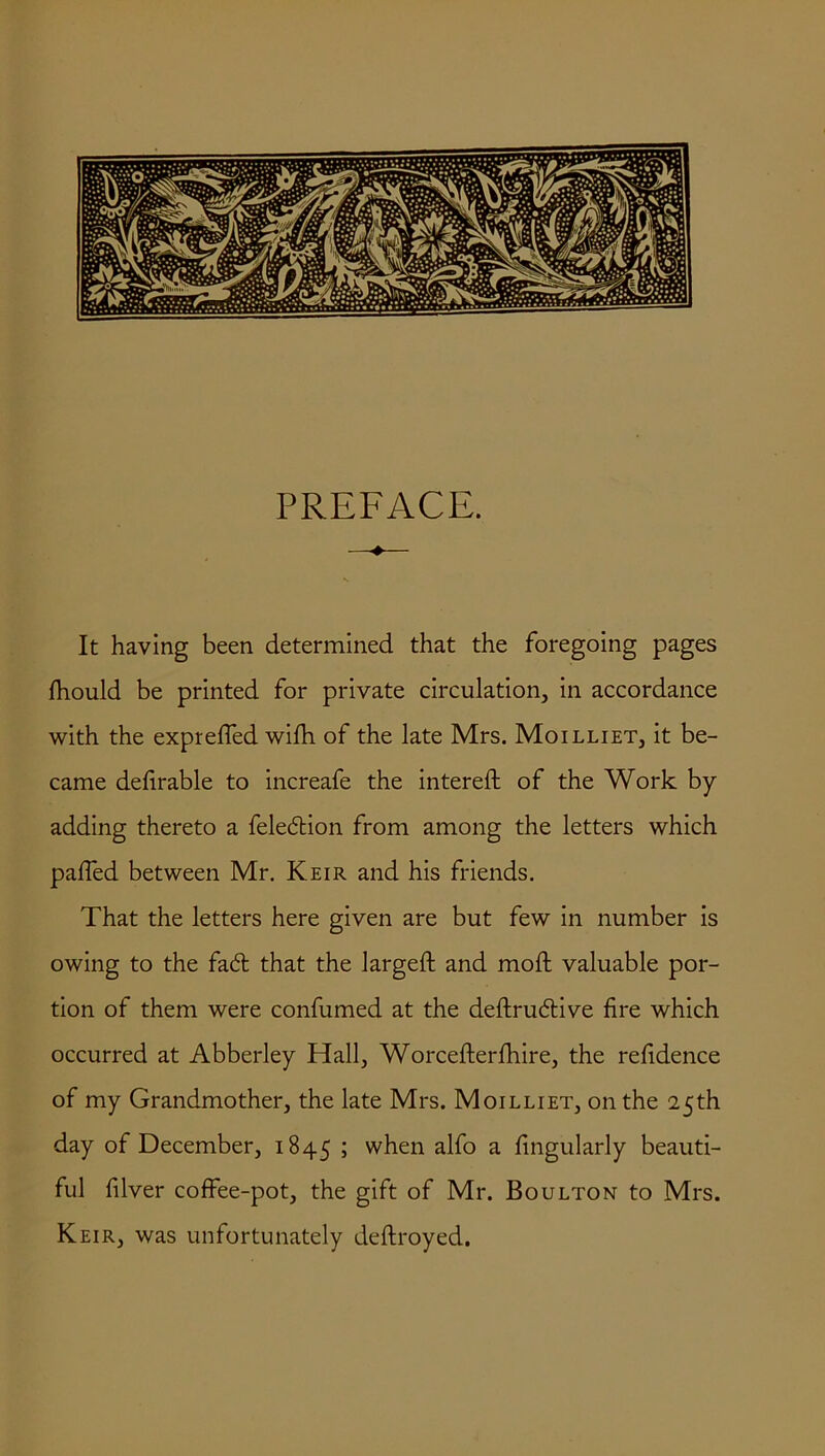 PREFACE. —•*— It having been determined that the foregoing pages fhould be printed for private circulation, in accordance with the expreffed wifh of the late Mrs. Moilliet, it be- came defirable to increafe the intered of the Work by adding thereto a feledion from among the letters which palled between Mr. Keir and his friends. That the letters here given are but few in number is owing to the fad that the larged: and mod valuable por- tion of them were confumed at the dedrudive fire which occurred at Abberley Hall, Worcederfhire, the refidence of my Grandmother, the late Mrs. Moilliet, on the 25th day of December, 1845 5 when alfo a dngularly beauti- ful diver coffee-pot, the gift of Mr. Boulton to Mrs. Keir, was unfortunately dedroyed.
