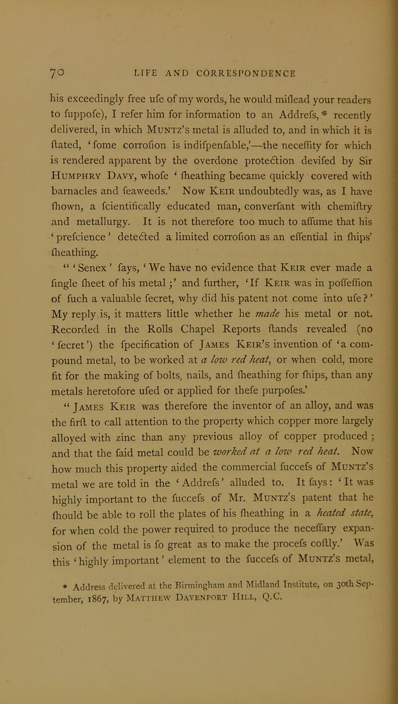 his exceedingly free ufe of my words, he would miflead your readers to fuppofe), I refer him for information to an Addrefs, * recently delivered, in which Muntz’s metal is alluded to, and in which it is flated, ‘ fome corrofion is indifpenfable,’—the neceffity for which is rendered apparent by the overdone protedtion devifed by Sir Humphry Davy, whofe £ fheathing became quickly covered with barnacles and feaweeds.’ Now Keir undoubtedly was, as I have fhown, a fcientifically educated man, converfant with chemiflry and metallurgy. It is not therefore too much to affume that his ‘ prefcience ’ detected a limited corrofion as an effential in fhips’ fheathing. “ ‘Senex ’ fays, £ We have no evidence that Keir ever made a fingle fheet of his metaland further, £If Keir was in poffeflion of fuch a valuable fecret, why did his patent not come into ufe ? ’ My reply.is, it matters little whether he made his metal or not. Recorded in the Rolls Chapel Reports ftands revealed (no £ fecret’) the fpecification of James Keir’s invention of £a com- pound metal, to be worked at a low red heat, or when cold, more fit for the making of bolts, nails, and fheathing for fhips, than any metals heretofore ufed or applied for thefe purpofes.’ ££ James Keir was therefore the inventor of an alloy, and was the firfl to call attention to the property which copper more largely alloyed with zinc than any previous alloy of copper produced ; and that the faid metal could be worked at a low red heat. Now how much this property aided the commercial fuccefs of Muntz’s metal we are told in the £ Addrefs ’ alluded to. It fays: £ It was highly important to the fuccefs of Mr. Muntz’s patent that he fhould be able to roll the plates of his fheathing in a heated state, for when cold the power required to produce the neceffary expan- sion of the metal is fo great as to make the procefs coflly.’ Was this ‘highly important’ element to the fuccefs of Muntz’s metal, * Address delivered at the Birmingham and Midland Institute, on 30th Sep- tember, 1867, by Matthew Davenport Hill, Q.C.
