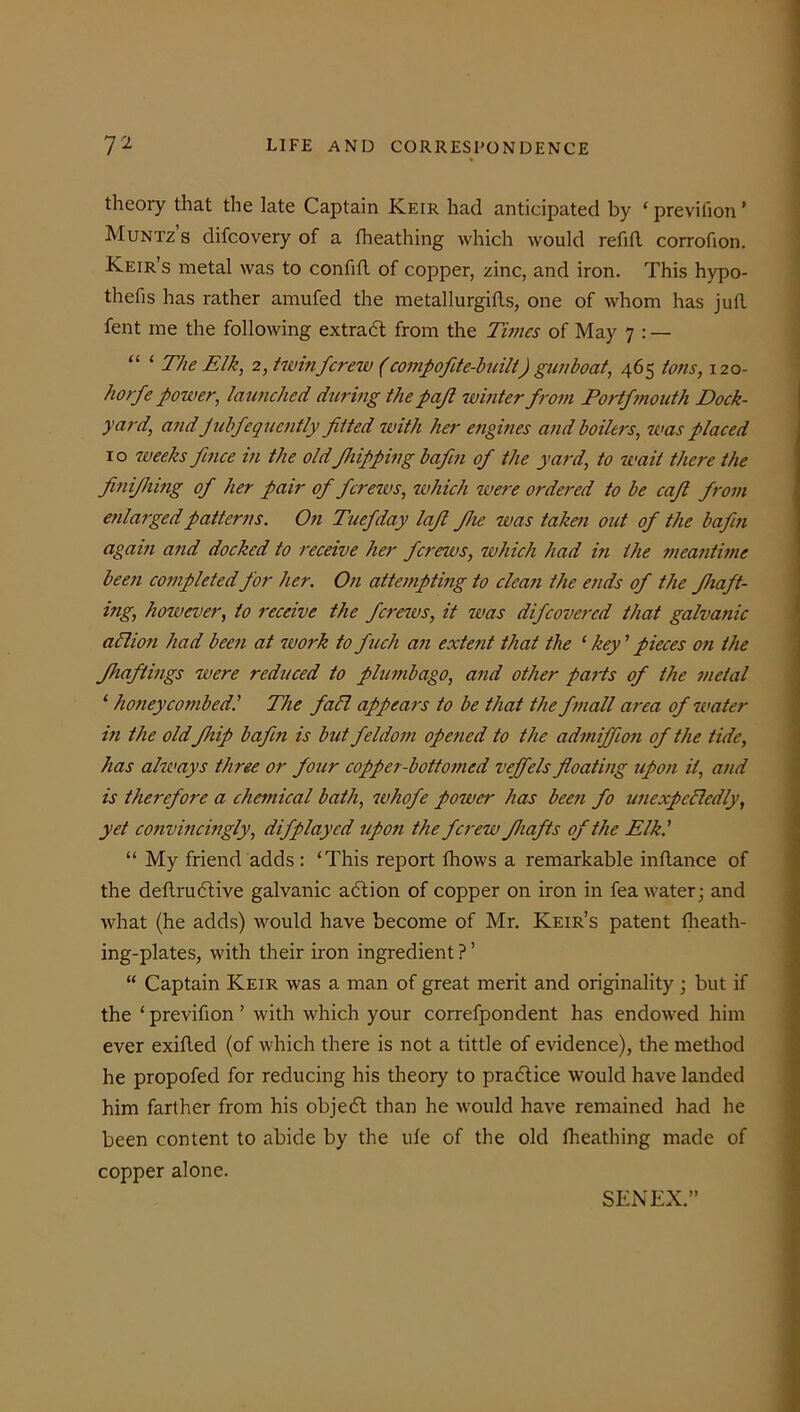 theory that the late Captain Keir had anticipated by ‘ previfion ’ Muntz’s difcovery of a fheathing which would refill corrofion. Keir’s metal was to confift of copper, zinc, and iron. This hypo- thefis has rather amufed the metallurgies, one of whom has juft fent me the following extract from the Times of May 7 : — “ ‘ The Elk, 2, twinferew (compofite-built) gunboat, 465 tons, 120- horfe power, launched during the pajl winter from Portfmouth Dock- yard, and Julfequently fitted with her engines and boilers, was placed 10 weeks fence in the old f lipping bafin of the yard, to wait there the finijhing of her pair of ferews, which were ordered to be cafl from enlarged patterns. On Tuefday lafl file was taken out of the bafin again and docked to receive her ferews, which had in the meantime been completed for her. On attempting to clean the ends of the fhaft- ing, however, to receive the ferews, it was difeovered that galvanic a Cl ion had been at work to fitch an extent that the ‘ key ' pieces on the fhaftings were reduced to plumbago, and other parts of the metal ‘ honeycombedl The fall appears to be that the fmall area of water in the old fillip bafin is but feldom opened to the admiffion of the tide, has always three or four copper-bottomed veffels floating upon it, and is therefore a chemical bath, whofe power has been fo unexpectedly, yet convincingly, difplayed upon the ferew fhafts of the Elk.' “ My friend adds : ‘This report fhows a remarkable inftance of the deftrudtive galvanic adtion of copper on iron in fea water; and what (he adds) would have become of Mr. Keir’s patent Iheath- ing-plates, with their iron ingredient ? ’ “ Captain Keir was a man of great merit and originality ; but if the ‘previfion’ with which your correfpondent has endowed him ever exifled (of which there is not a tittle of evidence), the method he propofed for reducing his theory to practice would have landed him farther from his objedt than he would have remained had he been content to abide by the ule of the old fheathing made of copper alone. SENEX.”