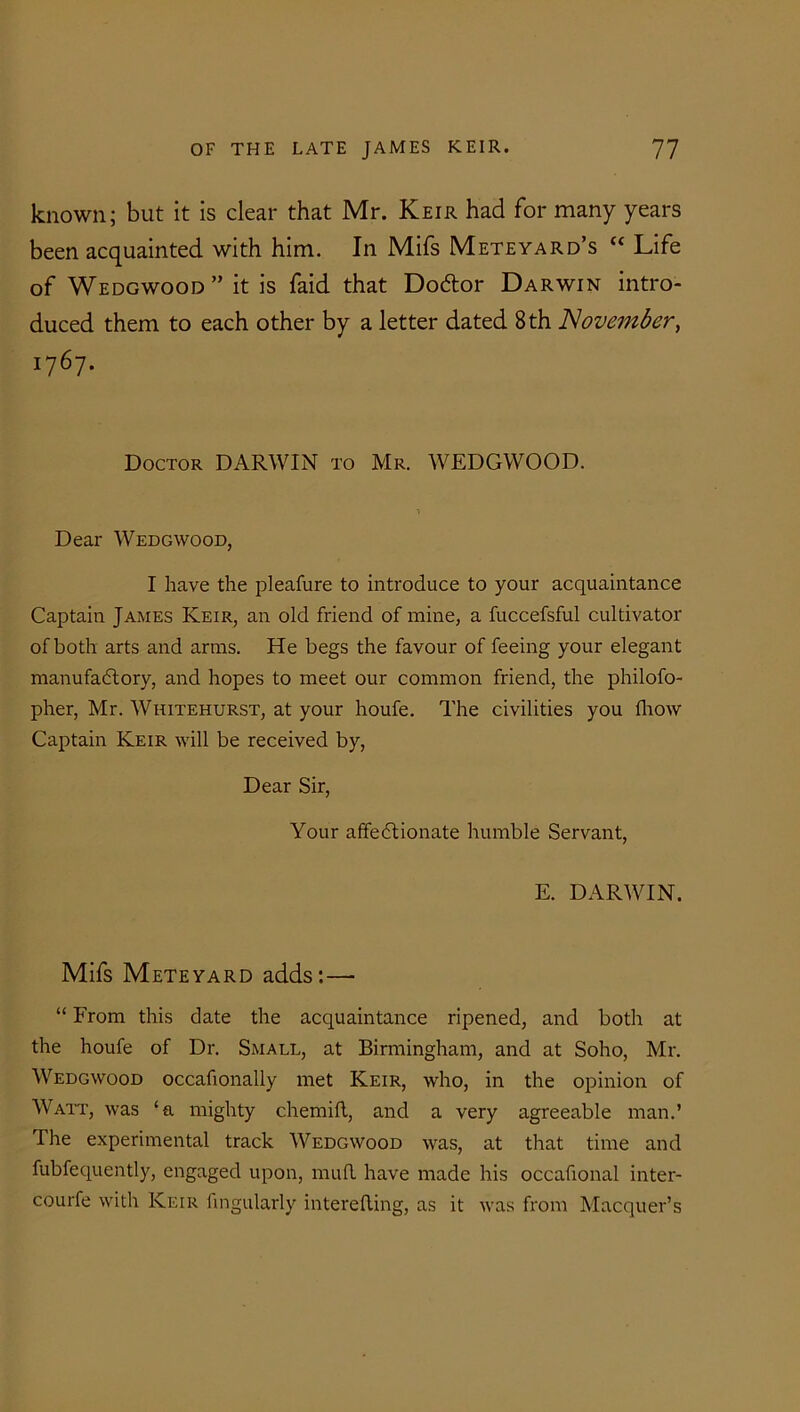 known; but it is clear that Mr. Keir had for many years been acquainted with him. In Mifs Mete yard’s “ Life of Wedgwood” it is faid that DoCtor Darwin intro- duced them to each other by a letter dated 8 th November, 1767. Doctor DARWIN to Mr. WEDGWOOD. Dear Wedgwood, I have the pleafure to introduce to your acquaintance Captain James Keir, an old friend of mine, a fuccefsful cultivator of both arts and arms. He begs the favour of feeing your elegant manufactory, and hopes to meet our common friend, the philofo- pher, Mr. Whitehurst, at your houfe. The civilities you fhow Captain Keir will be received by, Dear Sir, Your affectionate humble Servant, E. DARWIN. Mifs Mete yard adds:— “ From this date the acquaintance ripened, and both at the houfe of Dr. Small, at Birmingham, and at Soho, Mr. Wedgwood occafionally met Keir, who, in the opinion of Watt, was ‘a mighty chemift, and a very agreeable man.’ The experimental track Wedgwood was, at that time and fubfequently, engaged upon, mufl have made his occafional inter- courfe with Keir Angularly interefting, as it was from Macquer’s