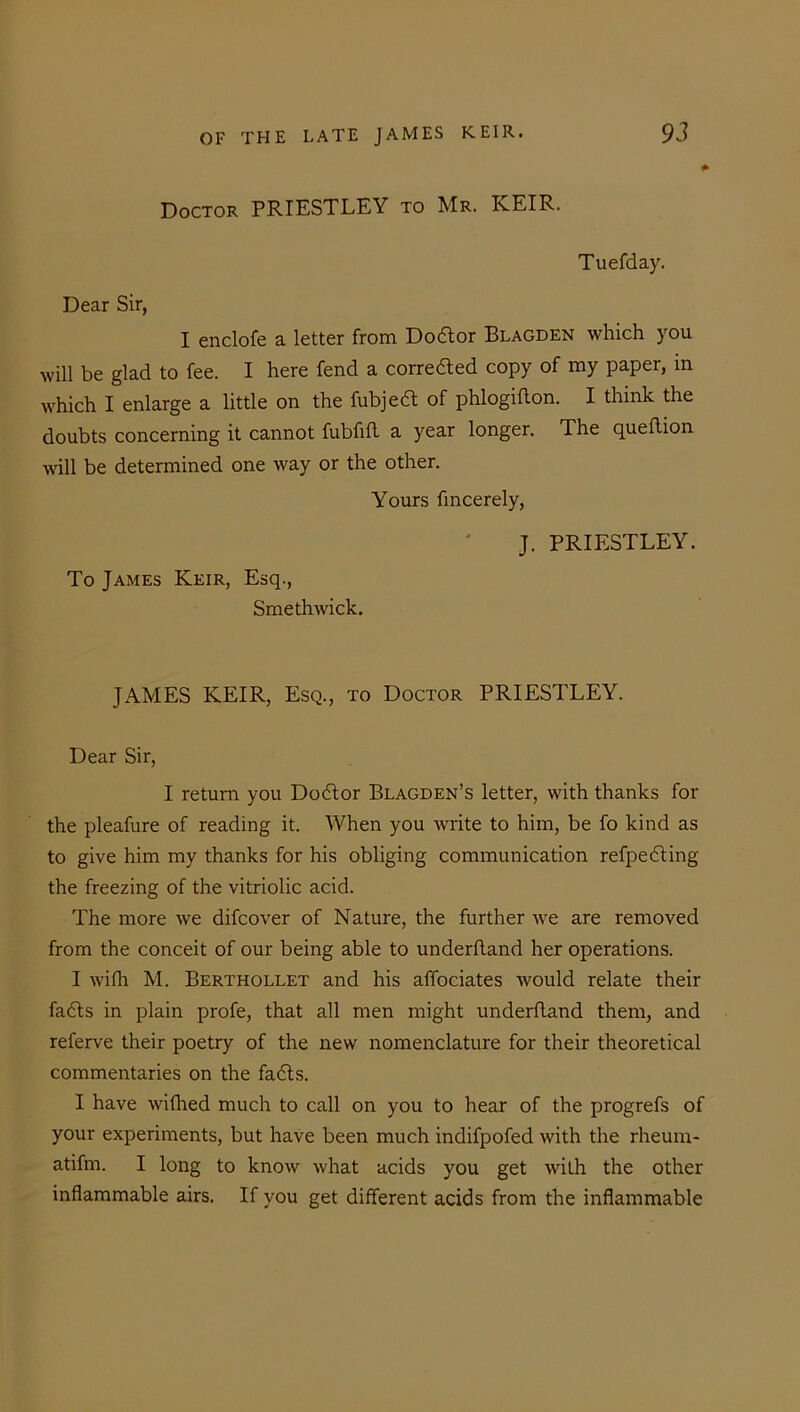 Doctor PRIESTLEY to Mr. KEIR. Tuefday. Dear Sir, I enclofe a letter from Do&or Blagden which you will be glad to fee. I here fend a corrected copy of my paper, in which I enlarge a little on the fubjedt of phlogiflon. I think the doubts concerning it cannot fubfift a year longer. The queftion will be determined one way or the other. Yours fincerely, J. PRIESTLEY. To James Keir, Esq., Smethwick. JAMES KEIR, Esq., to Doctor PRIESTLEY. Dear Sir, I return you Dodtor Blagden’s letter, with thanks for the pleafure of reading it. When you write to him, be fo kind as to give him my thanks for his obliging communication refpedting the freezing of the vitriolic acid. The more we difcover of Nature, the further we are removed from the conceit of our being able to underfland her operations. I with M. Berthollet and his affociates would relate their fadts in plain profe, that all men might underhand them, and referve their poetry of the new nomenclature for their theoretical commentaries on the fadts. I have withed much to call on you to hear of the progrefs of your experiments, but have been much indifpofed with the rheum- atifrn. I long to know what acids you get with the other inflammable airs. If you get different acids from the inflammable