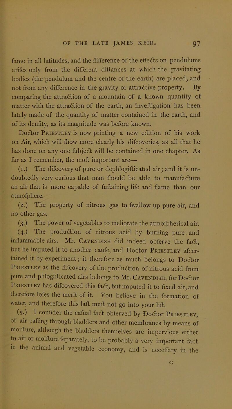 fame in all latitudes, and the difference of the effects on pendulums arifes only from the different diftances at which the gravitating bodies (the pendulum and the centre of the earth) are placed, and not from any difference in the gravity or attractive property. By comparing the attraction of a mountain of a known quantity of matter with the attraction of the earth, an inveftigation has been lately made of the quantity of matter contained in the earth, and of its denfity, as its magnitude was before known. Doctor Priestley is now printing a new edition of his work on Air, which will fhow more clearly his difcoveries, as all that he has done on any one fubject will be contained in one chapter. As far as I remember, the moft important are— (t.) The difcovery of pure or dephlogifficated air; and it is un- doubtedly very curious that man fhould be able to manufacture an air that is more capable of fuflaining life and flame than our atmofphere. (2.) The property of nitrous gas to fwallow up pure air, and no other gas. (3.) The power of vegetables to meliorate the atmofpherical air. (4.) The production of nitrous acid by burning pure and inflammable airs. Mr. Cavendish did indeed obferve the fact, but he imputed it to another caufe, and Doctor Priestley ascer- tained it by experiment; it therefore as much belongs to Doctor Priestley as the difcovery of the production of nitrous acid from pure and phlogifticated airs belongs to Mr. Cavendish, for Do&or Priestley has difcovered this fact, but imputed it to fixed air, and therefore lofes the merit of it. You believe in the formation of water, and therefore this laff muff not go into your lift. (S-) I confider the cafual fact obferved by Doctor Priestley, of air palling through bladders and other membranes by means of moifture, although the bladders themfelves are impervious either to air or moifture Separately, to be probably a very important fact in the animal and vegetable economy, and is neceffary in the G