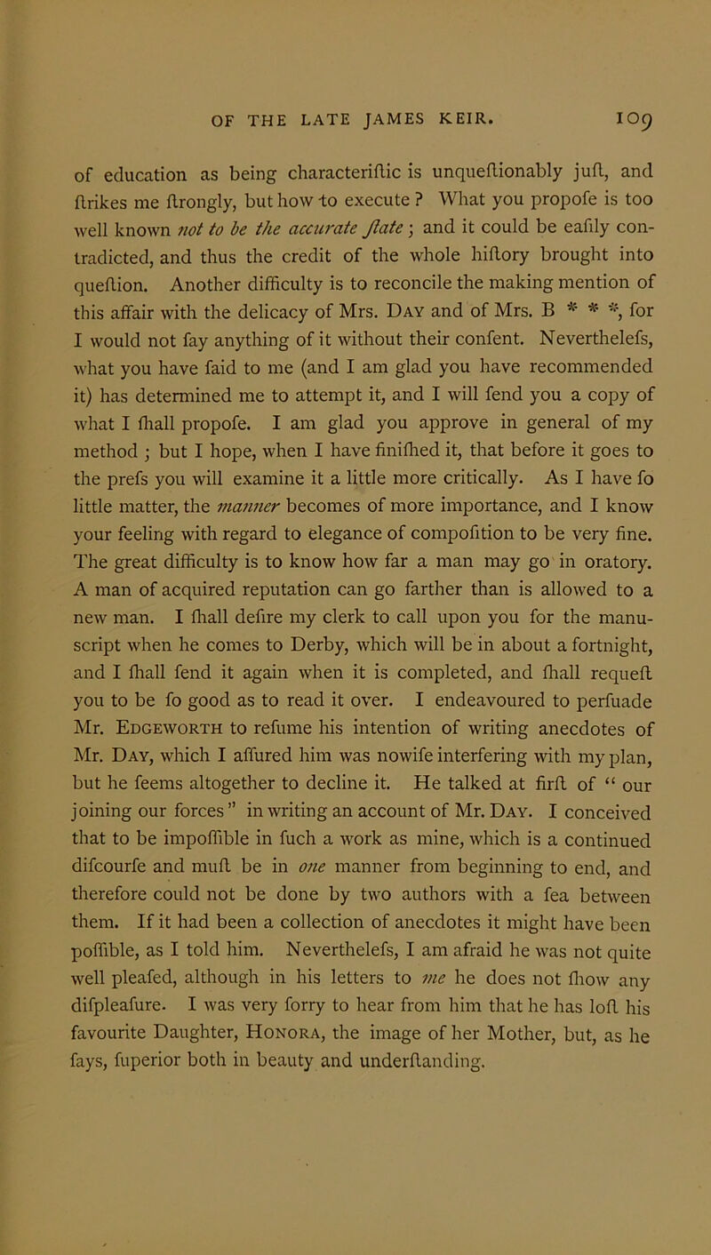 of education as being characterise is unqueflionably juft, and ftrikes me flrongly, but how -to execute ? What you propofe is too well known not to be the accurate Jtate ; and it could be eafily con- tradicted, and thus the credit of the whole hiftory brought into queftion. Another difficulty is to reconcile the making mention of this affair with the delicacy of Mrs. Day and of Mrs. B * * % for I would not fay anything of it without their confent. Neverthelefs, what you have faid to me (and I am glad you have recommended it) has determined me to attempt it, and I will fend you a copy of what I ffiall propofe. I am glad you approve in general of my method ; but I hope, when I have finiffied it, that before it goes to the prefs you will examine it a little more critically. As I have fo little matter, the manner becomes of more importance, and I know your feeling with regard to elegance of compofition to be very fine. The great difficulty is to know how far a man may go in oratory. A man of acquired reputation can go farther than is allowed to a new man. I ffiall defire my clerk to call upon you for the manu- script when he comes to Derby, which will be in about a fortnight, and I ffiall fend it again when it is completed, and ffiall requefl you to be fo good as to read it over. I endeavoured to perfuade Mr. Edgeworth to refume his intention of writing anecdotes of Mr. Day, which I affined him was nowife interfering with my plan, but he feems altogether to decline it. He talked at firft of “ our joining our forces ” in writing an account of Mr. Day. I conceived that to be impoffible in fuch a work as mine, which is a continued difeourfe and mull be in one manner from beginning to end, and therefore could not be done by two authors with a fea between them. If it had been a collection of anecdotes it might have been poffible, as I told him. Neverthelefs, I am afraid he was not quite well pleafed, although in his letters to me he does not ffiow any difpleafure- I was very forry to hear from him that he has loft his favourite Daughter, Honora, the image of her Mother, but, as he fays, fuperior both in beauty and underftanding.