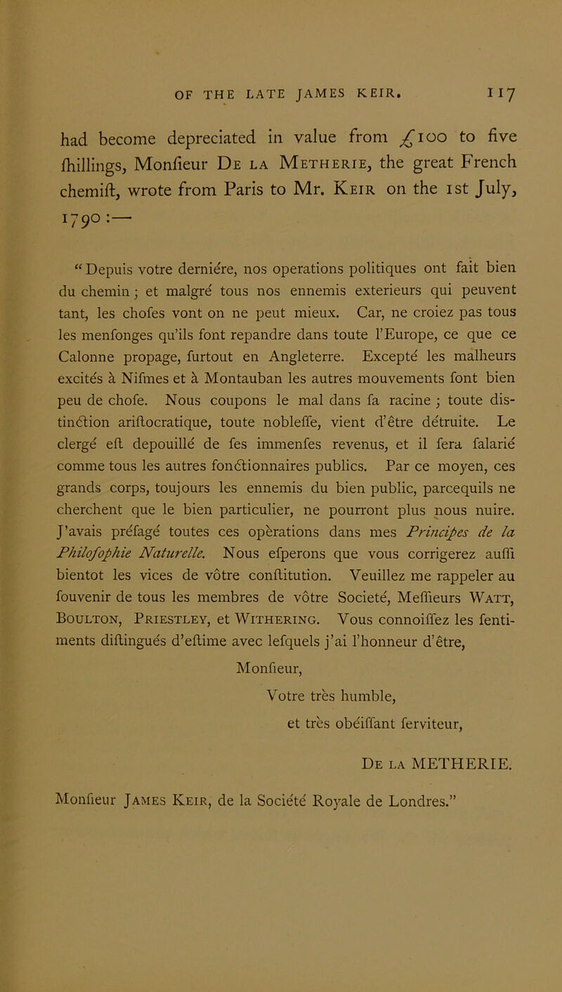 had become depreciated in value from ^ioo to five /hillings, Monfieur De la Metherie, the great French chemift, wrote from Paris to Mr. Keir on the ist July, I79° : ’ “ Depuis votre dernie're, nos operations politiques ont fait bien du chemin; et malgre' tous nos ennemis exterieurs qui peuvent tant, les chofes vont on ne peut mieux. Car, ne croiez pas tous les menfonges qu’ils font repandre dans toute 1’Europe, ce que ce Calonne propage, furtout en Angleterre. Excepte les malheurs excites h Nifmes et k Montauban les autres mouvements font bien peu de chofe. Nous coupons le mal dans fa racine ; toute dis- tinction ariftocratique, toute nobleffe, vient d’etre de'truite. Le clerge eft depouille de fes immenfes revenus, et il fera falarie comme tous les autres fondtionnaires publics. Par ce moyen, ces grands corps, toujours les ennemis du bien public, parcequils ne cherchent que le bien particulier, ne pourront plus nous nuire. J’avais pre'fage toutes ces operations dans mes Pruicipes de la Philofophie Naturelle. Nous efperons que vous corrigerez aufli bientot les vices de votre conftitution. Veuillez me rappeler au fouvenir de tous les membres de votre Societe', Meffieurs Watt, Boulton, Priestley, et Withering. Yous connoiffez les fenti- ments diflinguds d’eftime avec lefquels j’ai l’honneur d’etre, Monfieur, Votre tres humble, et tres obe'iflant ferviteur, De la METHERIE. Monfieur James Keir, de la Societe Royale de Londres.”