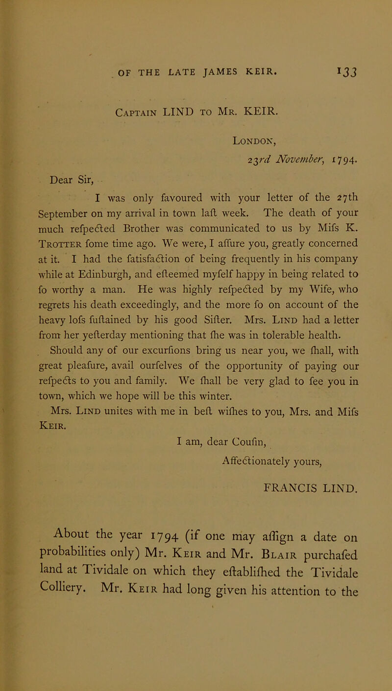 Captain LIND to Mr. KEIR. London, 2yd November, 1794. Dear Sir, I was only favoured with your letter of the 27 th September on my arrival in town laft week. The death of your much refpedted Brother was communicated to us by Mifs K. Trotter fome time ago. We were, I affure you, greatly concerned at it. I had the fatisfa&ion of being frequently in his company while at Edinburgh, and efleemed myfelf happy in being related to fo worthy a man. He was highly refpeCted by my Wife, who regrets his death exceedingly, and the more fo on account of the heavy lofs fuftained by his good Sifter. Mrs. Lind had a letter from her yeflerday mentioning that fhe was in tolerable health. Should any of our excurfions bring us near you, we fhall, with great pleafure, avail ourfelves of the opportunity of paying our refpeCts to you and family. We fhall be very glad to fee you in town, which we hope will be this winter. Mrs. Lind unites with me in beft willies to you, Mrs. and Mifs Keir. I am, dear Coufin, Affectionately yours, FRANCIS LIND. About the year 1794 (if one may affign a date on probabilities only) Mr. Keir and Mr. Blair purchafed land at Tividale on which they eftablifhed the Tividale Colliery. Mr. Keir had long given his attention to the
