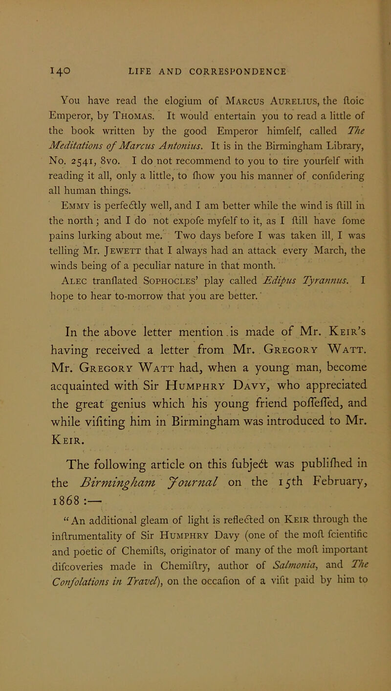 You have read the elogium of Marcus Aurelius, the Boic Emperor, by Thomas. It would entertain you to read a little of the book written by the good Emperor himfelf, called The Meditations of Marcus Antonins. It is in the Birmingham Library, No. 2541, 8vo. I do not recommend to you to tire yourfelf with reading it all, only a little, to fhow you his manner of confidering all human things. Emmy is perfectly well, and I am better while the wind is Bill in the north • and I do not expofe myfelf to it, as I Bill have fome pains lurking about me. Two days before I was taken ill, I was telling Mr. Jewett that I always had an attack every March, the winds being of a peculiar nature in that month. Alec tranflated Sophocles’ play called Edipus Tyrannus. I hope to hear to-morrow that you are better. In the above letter mention , is made of Mr. Keir’s having received a letter from Mr. Gregory Watt. Mr. Gregory Watt had, when a young man, become acquainted with Sir Humphry Davy, who appreciated the great genius which his young friend poffelfed, and while viliting him in Birmingham was introduced to Mr. Keir. The following article on this fubj’ed: was publifhed in the Birmingham Journal on the 15th February, 1868 :— “ An additional gleam of light is reflected on Keir through the inBrumentality of Sir Humphry Davy (one of the moB fcientific and poetic of ChemiBs, originator of many of the moB important difcoveries made in ChemiBry, author of Salmonia, and The Confolations in Travel), on the occafion of a vifit paid by him to