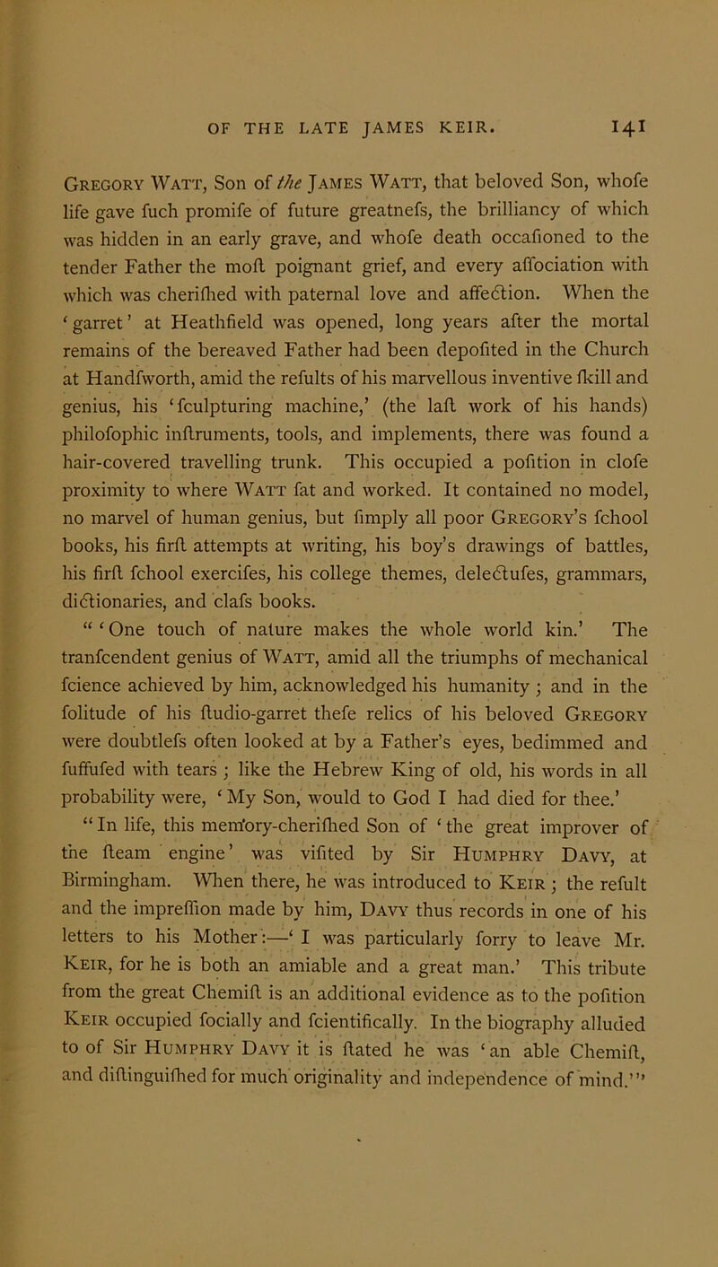 Gregory Watt, Son of the James Watt, that beloved Son, whofe life gave fuch promife of future greatnefs, the brilliancy of which was hidden in an early grave, and whofe death occafioned to the tender Father the molt poignant grief, and every affociation with which was cherifhed with paternal love and affedtion. When the ‘ garret ’ at Heathfield was opened, long years after the mortal remains of the bereaved Father had been depofited in the Church at Handfworth, amid the refults of his marvellous inventive fkill and genius, his ‘fculpturing machine,’ (the laft work of his hands) philofophic inftruments, tools, and implements, there was found a hair-covered travelling trunk. This occupied a pofition in clofe proximity to where Watt fat and worked. It contained no model, no marvel of human genius, but fimply all poor Gregory’s fchool books, his firft attempts at writing, his boy’s drawings of battles, his firfl fchool exercifes, his college themes, deledtufes, grammars, didtionaries, and clafs books. “ ‘ One touch of nature makes the whole world kin.’ The tranfcendent genius of Watt, amid all the triumphs of mechanical fcience achieved by him, acknowledged his humanity ; and in the folitude of his fludio-garret thefe relics of his beloved Gregory were doubtlefs often looked at by a Father’s eyes, bedimmed and fuffufed with tears ; like the Hebrew King of old, his words in all probability were, ‘ My Son, would to God I had died for thee.’ “ In life, this mem'ory-cherifhed Son of ‘ the great improver of the fleam engine ’ was vifited by Sir Humphry Daw, at Birmingham. When there, he was introduced to Keir ; the refult and the impreffion made by him, Davy thus records in one of his letters to his Mother :—‘ I was particularly forry to leave Mr. Keir, for he is both an amiable and a great man.’ This tribute from the great Chemift is an additional evidence as to the pofition Keir occupied focially and fcientifically. In the biography alluded to of Sir Humphry Davy it is dated he was ‘ an able Chemift, and diftinguifhed for much originality and independence of mind.’”