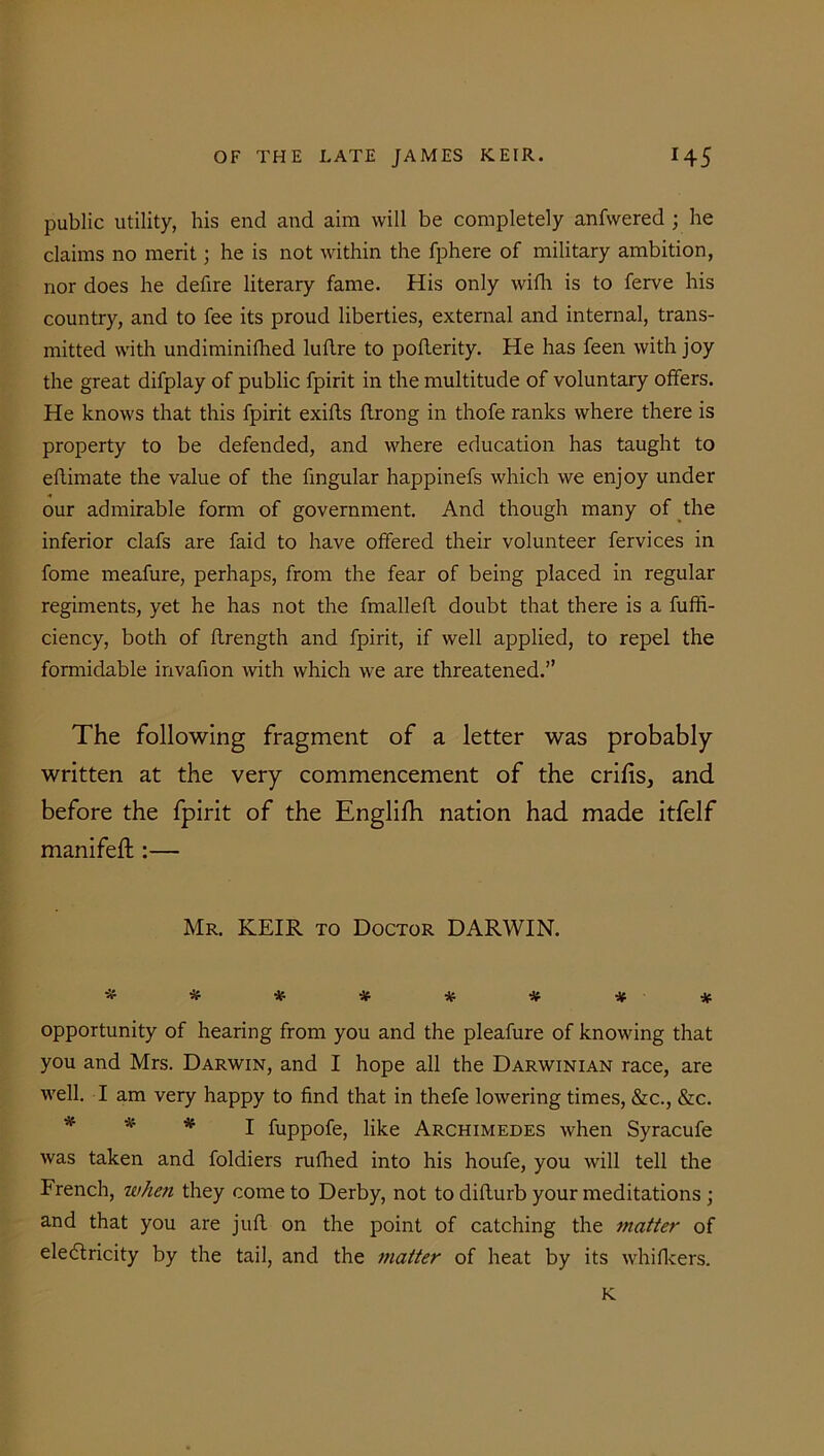 public utility, his end and aim will be completely anfwered ; he claims no merit; he is not within the fphere of military ambition, nor does he defire literary fame. His only with is to ferve his country, and to fee its proud liberties, external and internal, trans- mitted with undiminifhed luftre to poflerity. He has feen with joy the great difplay of public fpirit in the multitude of voluntary offers. He knows that this fpirit exiffs ffrong in thofe ranks where there is property to be defended, and where education has taught to eftimate the value of the fmgular happinefs which we enjoy under our admirable form of government. And though many of the inferior clafs are faid to have offered their volunteer fervices in fome meafure, perhaps, from the fear of being placed in regular regiments, yet he has not the fmalleft doubt that there is a fuffi- ciency, both of ftrength and fpirit, if well applied, to repel the formidable invafion with which we are threatened.” The following fragment of a letter was probably- written at the very commencement of the crifis, and before the fpirit of the Englifh nation had made itfelf manifeft :— Mr. KEIR to Doctor DARWIN. ******** opportunity of hearing from you and the pleafure of knowing that you and Mrs. Darwin, and I hope all the Darwinian race, are well. I am very happy to find that in thefe lowering times, &c., &c. * * I fuppofe, like Archimedes when Syracufe was taken and foldiers rufhed into his houfe, you will tell the French, when they come to Derby, not to difturb your meditations ; and that you are juft on the point of catching the matter of eledtricity by the tail, and the matter of heat by its whifleers. K