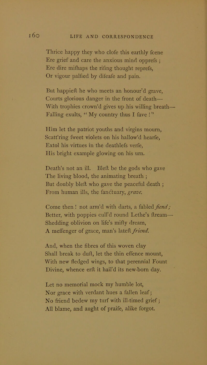 I 6 O Thrice happy they who clofe this earthly fcene Ere grief and care the anxious mind opprefs ; Ere dire mifhaps the rifing thought reprefs, Or vigour palfied by difeafe and pain. But happieft he who meets an honour’d grave, Courts glorious danger in the front of death— With trophies crown’d gives up his willing breath— Falling exults, “ My country thus I fave ! ” Him let the patriot youths and virgins mourn, Scatt’ring fvveet violets on his hallow’d hearfe, Extol his virtues in the deathlefs verfe, His bright example glowing on his urn. Death’s not an ill. Bleft be the gods who gave The living blood, the animating breath ; But doubly bleft who gave the peaceful death ; From human ills, the fanctuary, grave. Come then ! not arm’d with darts, a fabled fetid ; Better, with poppies cull’d round Lethe’s ftream— Shedding oblivion on life’s mifty dream, A meffenger of grace, man’s lateft friend. And, when the fibres of this woven clay Shall break to duft, let the thin effence mount, With new fledged wings, to that perennial Fount Divine, whence erft it hail’d its new-born day. Let no memorial mock my humble lot, Nor grace with verdant hues a fallen leaf; No friend bedew my turf with ill-timed grief; All blame, and aught of praife, alike forgot.
