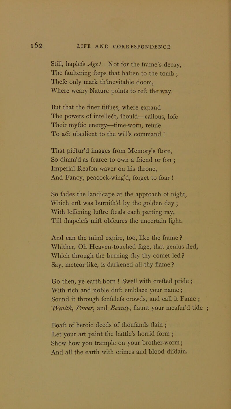 161 Still, haplefs Age / Not for the frame’s decay, The faultering fteps that haflen to the tomb; Thefe only mark th’inevitable doom, Where weary Nature points to refl the* way. But that the finer tiffues, where expand The powers of intellect, fhould—callous, lofe Their myftic energy—time-worn, refufe To a6l obedient to the will’s command ! That pictur’d images from Memory’s flore, So dimm’d as fcarce to own a friend or fon ; Imperial Reafon waver on his throne, And Fancy, peacock-wing’d, forget to foar ! So fades the landfcape at the approach of night, Which erfi. was burnifh’d by the golden day ; With leffening luftre fteals each parting ray, Till fhapelefs mill obfcures the uncertain light. And can the mind expire, too, like the frame ? Whither, Oh Heaven-touched fage, that genius fled, Which through the burning fky thy comet led ? Say, meteor-like, is darkened all thy flame ? Go then, ye earth-born ! Swell with crefled pride ; With rich and noble duft emblaze your name; Sound it through fenfelefs crowds, and call it Fame ; Wealth, Power, and Beauty, flaunt your meafur’d tide ; Boad of heroic deeds of thoufands flain ; Let your art paint the battle’s horrid form ; Show how you trample on your brother-worm; And all the earth with crimes and blood difdain.