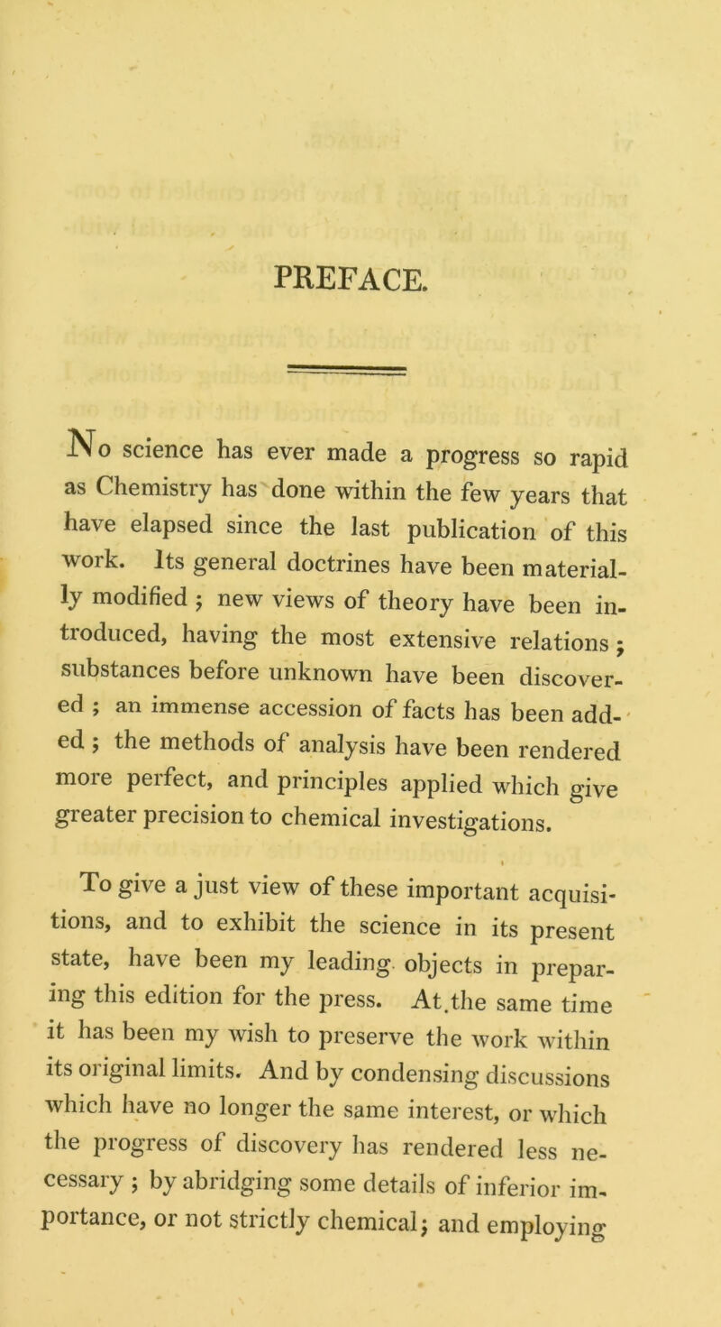 PREFACE. No science has ever made a progress so rapid as Chemistry has'done within the few years that have elapsed since the last publication of this work. Its geneial doctrines have been material- ly modified 5 new views of theory have been in- troduced, having the most extensive relations; substances before unknown have been discover- ed ; an immense accession of facts has been add-' ed f the methods of analysis have been rendered more perfect, and principles applied which give greater precision to chemical investigations. I To give a just view of these important acquisi- tions, and to exhibit the science in its present state, have been my leading, objects in prepar- ing this edition foi the press. At.the same time it has been my wish to preserve the work within its 01 iginal limits. And by condensing discussions which have no longer the same interest, or which the progress of discovery has rendered less ne- cessary ; by abridging some details of inferior im- poitance, or not strictly chemical j and employing