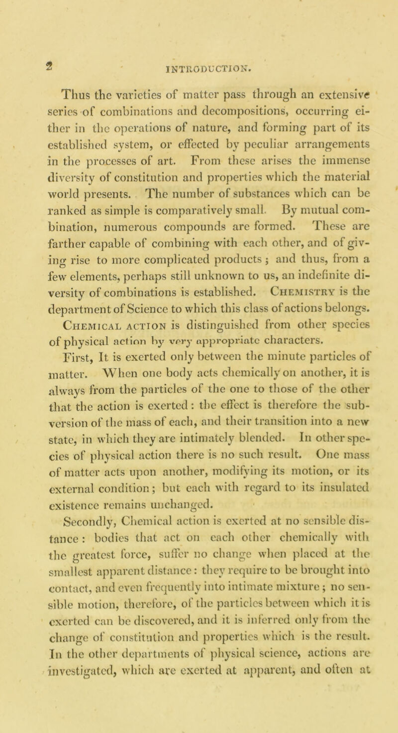 Tims the varieties of matter pass through an extensive series of combinations and decompositions, occurring ei- ther in the operations of nature, and forming part of its establisiicd system, or dfected by peculiar arrangements in tlie processes of art. From these arises the immense diversity of constitution and properties which the material world presents. The number of substances which can be ranked as simple is comparatively small. By mutual com- bination, numerous compounds are formed. These are farther capable of combining with each other, and of giv- ing rise to more complicated products ; and thus, from a few elements, perhaps still unknown to us, an indefinite di- versity of combinations is established. Chemistry is the department of Science to which this class of actions belongs. Chemical action is distinguished from other species of physical action by very appropriate characters. First, It is exerted only between the minute particles of matter. When one body acts chemically on another, it is always from the particles of the one to those of the other that the action is exerted: the effect is therefore the sub- version of the mass of each, and their transition into a new state, in which they are intimately blended. In other spe- cies of physical action there is no such result. One mass of matter acts upon another, modifying its motion, or its external condition; but each with regard to its insulated existence remains unchanged. Secondly, Chemical action is exerted at no sensible dis- tance : bodies that act on each other chemically witli the greatest force, sufifor no change when placed at the smallest apparent distance: they require to be brought into contact, and even frequently into intimate mixture ; no sen- sible motion, therefore, of the particles between which it is exerted can be discovered, and it is inferred only from the change of constitution and properties which is the result. In the other departments of physical science, actions are investigated, which are exerted at apparent, and often at